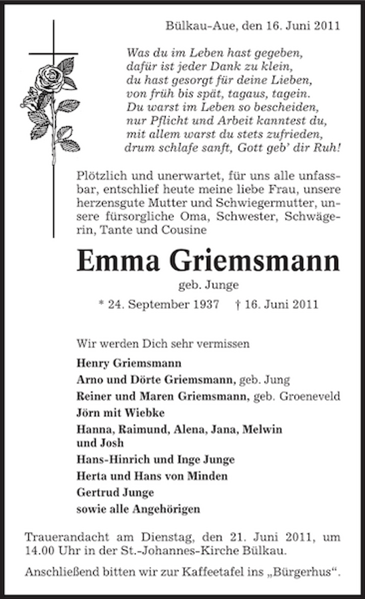<p>Bülkau-Aue, den 16. Juni 2011 Was du im Leben hast gegeben, dafür ist jeder Dank zu klein, du hast gesorgt für deine Lieben, von früh bis spät, tagaus, tagein. Du warst im Leben so bescheiden, nur Pflicht und Arbeit kanntest du, mit allem warst du stets zufrieden, drum schlafe sanft, Gott geb’ dir Ruh! Plötzlich und unerwartet, für uns alle unfassbar, entschlief heute meine liebe Frau, unsere herzensgute Mutter und Schwiegermutter, unsere fürsorgliche Oma, Schwester, Schwägerin, Tante und Cousine</p><p>Emma Griemsmann<br />geb. Junge * 24. September 1937 † 16. Juni 2011 Wir werden Dich sehr vermissen Henry Griemsmann Arno und Dörte Griemsmann, geb. Jung Reiner und Maren Griemsmann, geb. Groeneveld Jörn mit Wiebke Hanna, Raimund, Alena, Jana, Melwin und Josh Hans-Hinrich und Inge Junge Herta und Hans von Minden Gertrud Junge sowie alle Angehörigen Trauerandacht am Dienstag, den 21. Juni 2011, um 14.00 Uhr in der St.-Johannes-Kirche Bülkau. Anschließend bitten wir zur Kaffeetafel ins „Bürgerhus“.</p>