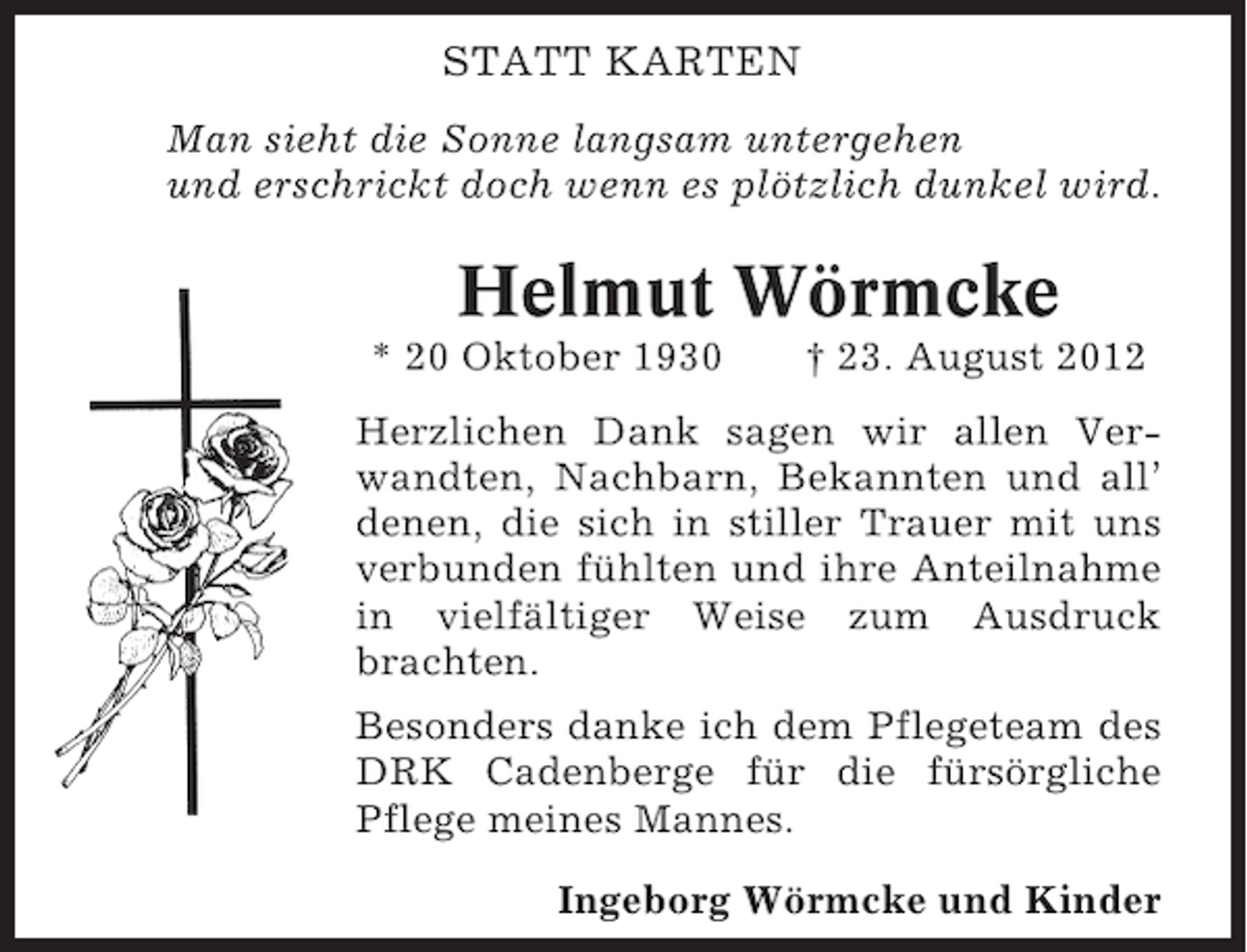 <p>STATT KARTEN<br />Man sieht die Sonne langsam untergehen<br />und erschrickt doch wenn es plötzlich dunkel wird.</p><p>Helmut Wörmcke<br />* 20 Oktober 1930</p><p>† 23. August 2012</p><p>Herzlichen Dank sagen wir allen Verwandten, Nachbarn, Bekannten und all’<br />denen, die sich in stiller Trauer mit uns<br />verbunden fühlten und ihre Anteilnahme<br />in vielfältiger Weise zum Ausdruck<br />brachten.<br />Besonders danke ich dem Pflegeteam des<br />DRK Cadenberge für die fürsörgliche<br />Pflege meines Mannes.<br />Ingeborg Wörmcke und Kinder</p>