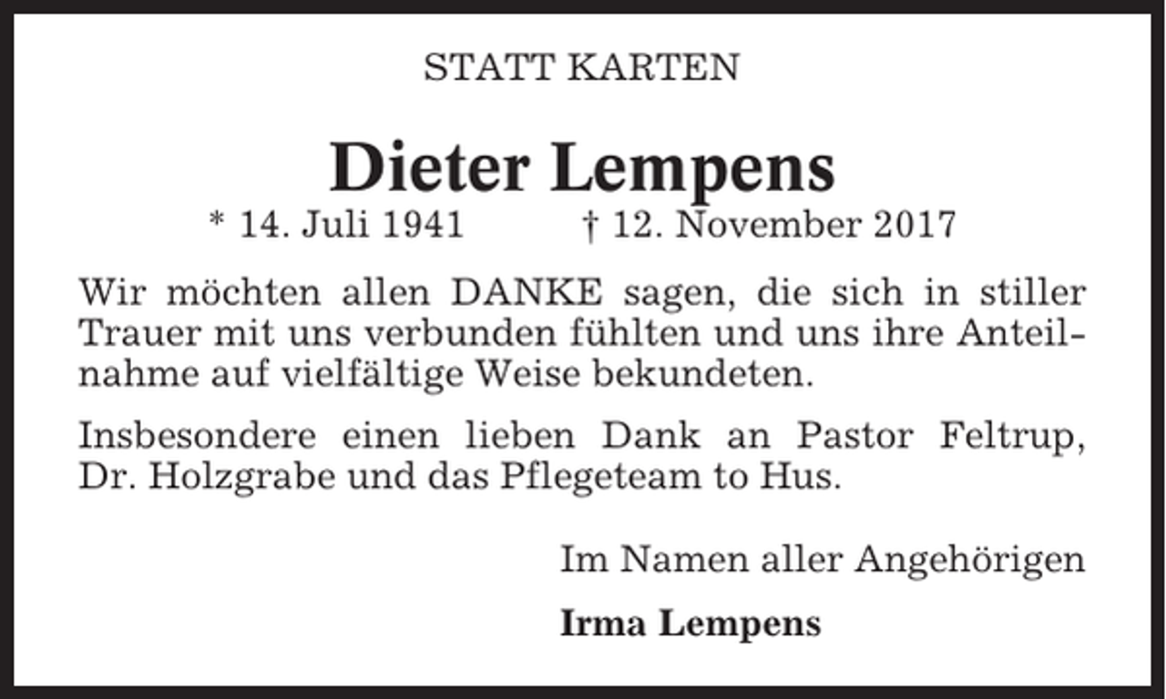 <p>STATT KARTEN</p><p>Dieter Lempens<br />* 14. Juli 1941</p><p>† 12. November 2017</p><p>Wir möchten allen DANKE sagen, die sich in stiller<br />Trauer mit uns verbunden fühlten und uns ihre Anteilnahme auf vielfältige Weise bekundeten.<br />Insbesondere einen lieben Dank an Pastor Feltrup,<br />Dr. Holzgrabe und das Pflegeteam to Hus.<br />Im Namen aller Angehörigen<br />Irma Lempens</p>