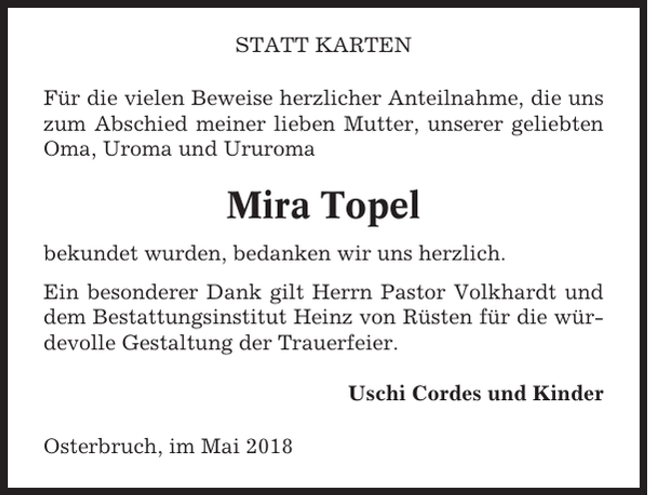 <p>STATT KARTEN<br />Für die vielen Beweise herzlicher Anteilnahme, die uns<br />zum Abschied meiner lieben Mutter, unserer geliebten<br />Oma, Uroma und Ururoma</p><p>Mira Topel<br />bekundet wurden, bedanken wir uns herzlich.<br />Ein besonderer Dank gilt Herrn Pastor Volkhardt und<br />dem Bestattungsinstitut Heinz von Rüsten für die würdevolle Gestaltung der Trauerfeier.<br />Uschi Cordes und Kinder<br />Osterbruch, im Mai 2018</p>