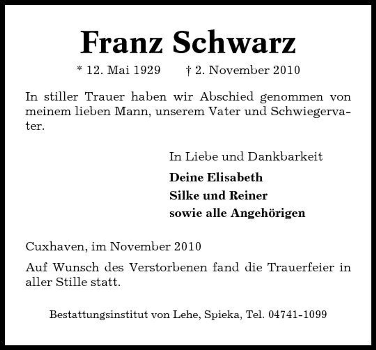 <p>Franz Schwarz<br />* 12. Mai 1929 † 2. November 2010 In stiller Trauer haben wir Abschied genommen von meinem lieben Mann, unserem Vater und Schwiegervater. In Liebe und Dankbarkeit Deine Elisabeth Silke und Reiner sowie alle Angehörigen Cuxhaven, im November 2010 Auf Wunsch des Verstorbenen fand die Trauerfeier in aller Stille statt.<br />Bestattungsinstitut von Lehe, Spieka, Tel. 04741-1099</p>