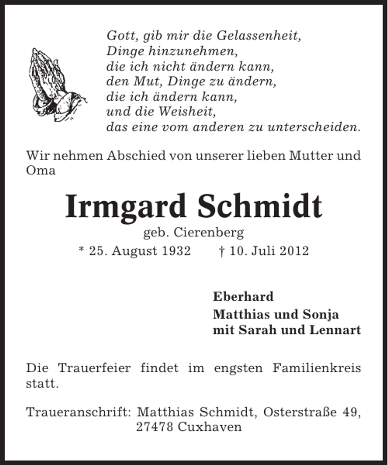 <p>Gott, gib mir die Gelassenheit,<br />Dinge hinzunehmen,<br />die ich nicht ändern kann,<br />den Mut, Dinge zu ändern,<br />die ich ändern kann,<br />und die Weisheit,<br />das eine vom anderen zu unterscheiden.<br />Wir nehmen Abschied von unserer lieben Mutter und<br />Oma</p><p>Irmgard Schmidt<br />geb. Cierenberg<br />* 25. August 1932<br />† 10. Juli 2012<br />Eberhard<br />Matthias und Sonja<br />mit Sarah und Lennart<br />Die Trauerfeier findet im engsten Familienkreis<br />statt.<br />Traueranschrift: Matthias Schmidt, Osterstraße 49,<br />27478 Cuxhaven</p>