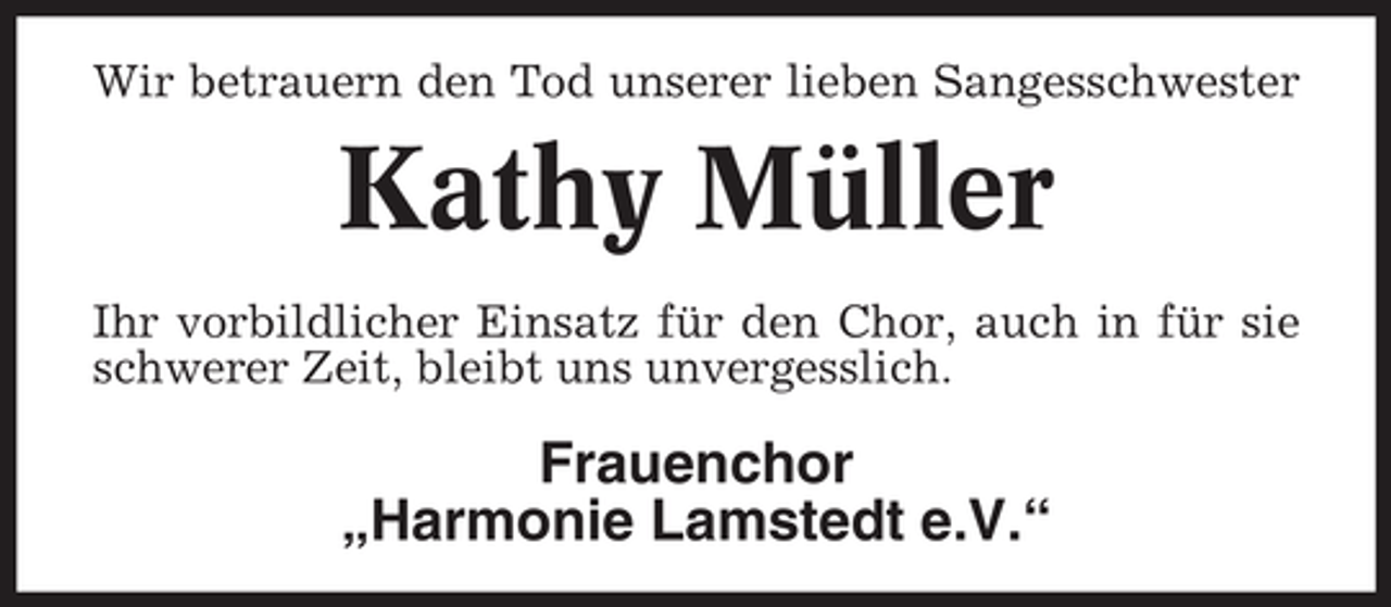 <p>Wir betrauern den Tod unserer lieben Sangesschwester</p><p>Kathy Müller<br />Ihr vorbildlicher Einsatz für den Chor, auch in für sie<br />schwerer Zeit, bleibt uns unvergesslich.</p><p>Frauenchor<br />„Harmonie Lamstedt e.V.“</p>