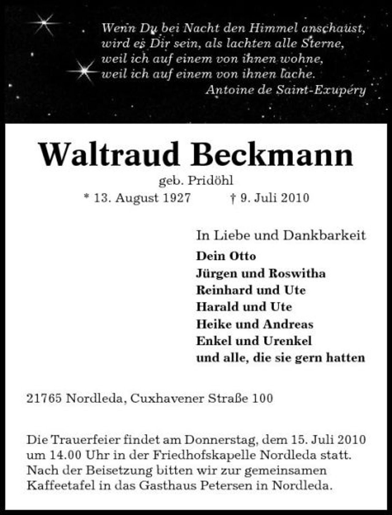 <p>Wenn Du bei Nacht den Himmel anschaust, wird es Dir sein, als lachten alle Sterne, weil ich auf einem von ihnen wohne, weil ich auf einem von ihnen lache. Antoine de Saint-Exupéry</p>
<p>Waltraud Beckmanngeb. Pridöhl * 13. August 1927 † 9. Juli 2010</p>
<p>In Liebe und DankbarkeitDein Otto Jürgen und Roswitha Reinhard und Ute Harald und Ute Heike und Andreas Enkel und Urenkel und alle, die sie gern hatten 21765 Nordleda, Cuxhavener Straße 100 Die Trauerfeier findet am Donnerstag, dem 15. Juli 2010 um 14.00 Uhr in der Friedhofskapelle Nordleda statt. Nach der Beisetzung bitten wir zur gemeinsamen Kaffeetafel in das Gasthaus Petersen in Nordleda.</p>