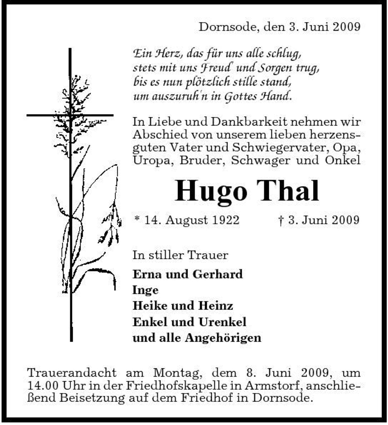 <p>Dornsode, den 3. Juni 2009</p><p>Ein Herz, das für uns alle schlug, stets mit uns Freud' und Sorgen trug, bis es nun plötzlich stille stand, um auszuruh'n in Gottes Hand.<br />In Liebe und Dankbarkeit nehmen wir Abschied von unserem lieben herzensguten Vater und Schwiegervater, Opa, Uropa, Bruder, Schwager und Onkel</p><p>Hugo Thal<br />* 14. August 1922 In stiller Trauer Erna und Gerhard Inge Heike und Heinz Enkel und Urenkel und alle Angehörigen Trauerandacht am Montag, dem 8. Juni 2009, um 14.00 Uhr in der Friedhofskapelle in Armstorf, anschließend Beisetzung auf dem Friedhof in Dornsode. † 3. Juni 2009</p>