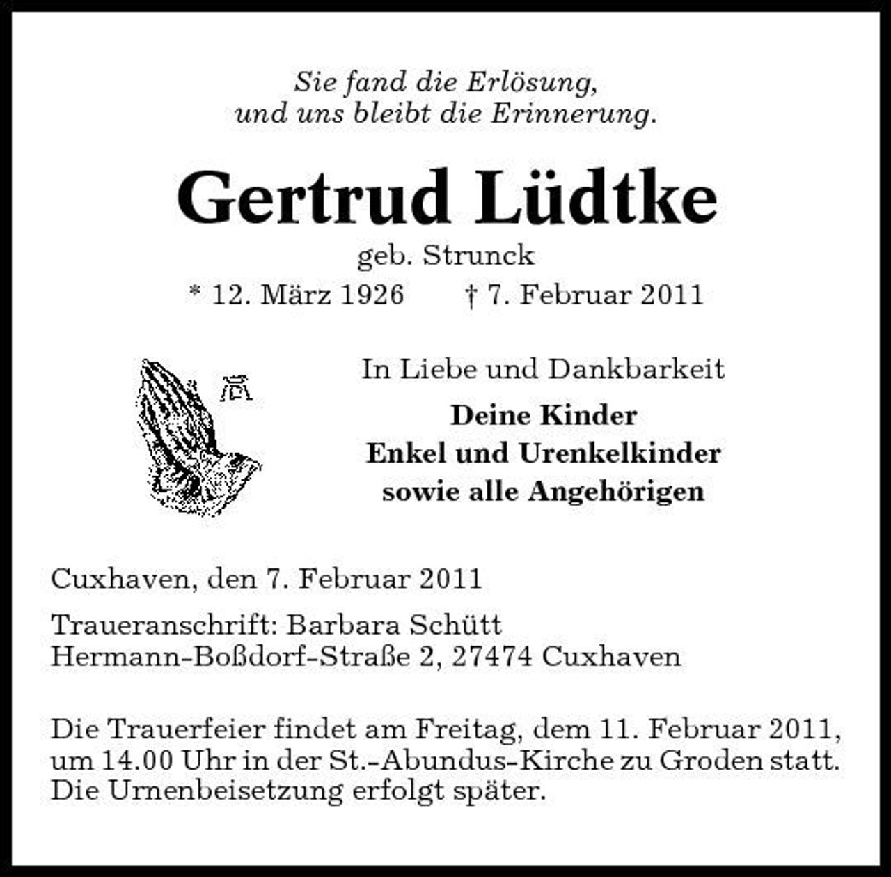 <p>Sie fand die Erlösung, und uns bleibt die Erinnerung.</p><p>Gertrud Lüdtke<br />geb. Strunck * 12. März 1926 † 7. Februar 2011 In Liebe und Dankbarkeit Deine Kinder Enkel und Urenkelkinder sowie alle Angehörigen Cuxhaven, den 7. Februar 2011 Traueranschrift: Barbara Schütt Hermann-Boßdorf-Straße 2, 27474 Cuxhaven Die Trauerfeier findet am Freitag, dem 11. Februar 2011, um 14.00 Uhr in der St.-Abundus-Kirche zu Groden statt. Die Urnenbeisetzung erfolgt später.</p>