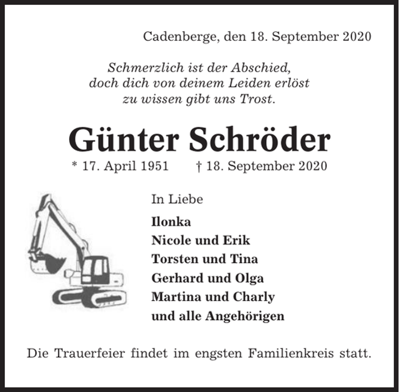 <p>Cadenberge, den 18. September 2020<br />Schmerzlich ist der Abschied,<br />doch dich von deinem Leiden erlöst<br />zu wissen gibt uns Trost.</p><p>Günter Schröder<br />* 17. April 1951</p><p>† 18. September 2020</p><p>In Liebe<br />Ilonka<br />Nicole und Erik<br />Torsten und Tina<br />Gerhard und Olga<br />Martina und Charly<br />und alle Angehörigen<br />Die Trauerfeier findet im engsten Familienkreis statt.</p>