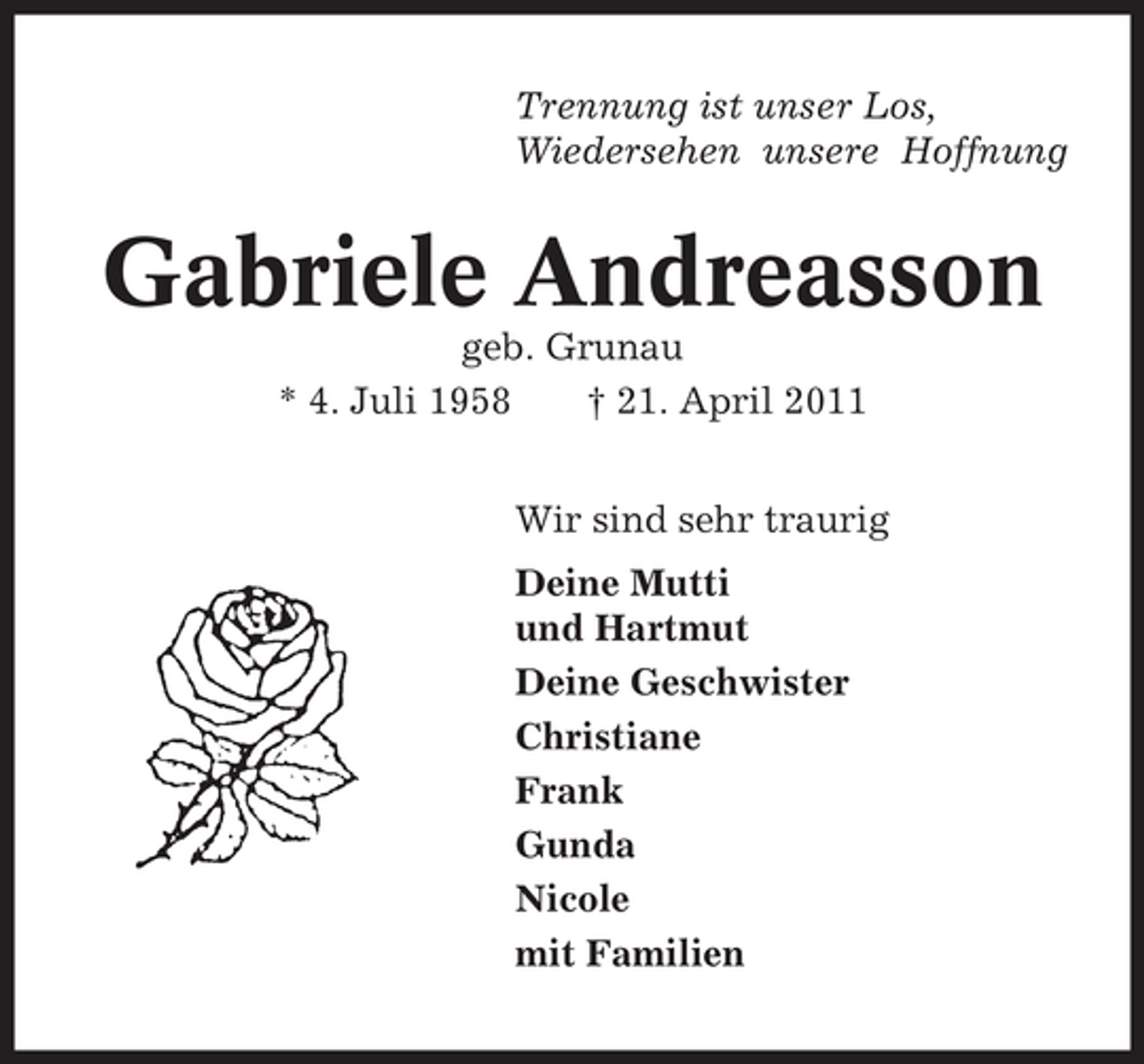 <p>Trennung ist unser Los, Wiedersehen unsere Hoffnung</p><p>Gabriele Andreasson<br />geb. Grunau * 4. Juli 1958 † 21. April 2011 Wir sind sehr traurig Deine Mutti und Hartmut Deine Geschwister Christiane Frank Gunda Nicole mit Familien</p>