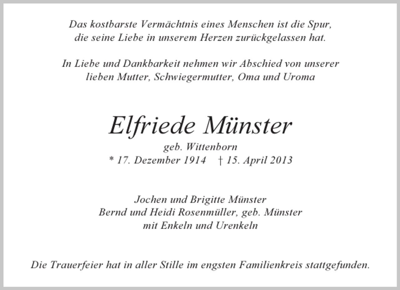 <p>Das kostbarste Vermächtnis eines Menschen ist die Spur,<br />die seine Liebe in unserem Herzen zurückgelassen hat.<br />In Liebe und Dankbarkeit nehmen wir Abschied von unserer<br />lieben Mutter, Schwiegermutter, Oma und Uroma</p><p>Elfriede Münster<br />geb. Wittenborn<br />* 17. Dezember 1914 † 15. April 2013</p><p>Jochen und Brigitte Münster<br />Bernd und Heidi Rosenmüller, geb. Münster<br />mit Enkeln und Urenkeln</p><p>Die Trauerfeier hat in aller Stille im engsten Familienkreis stattgefunden.</p>