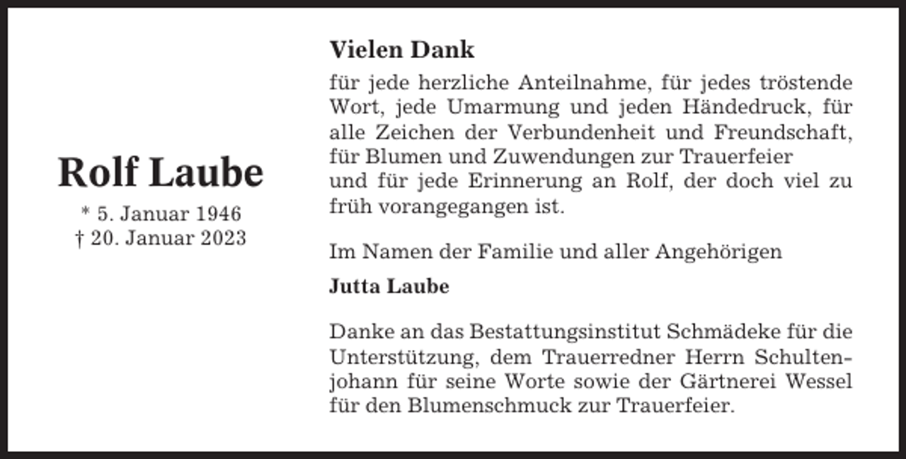 <p>Vielen Dank</p><p>Rolf Laube<br />* 5. Januar 1946<br />† 20. Januar 2023</p><p>für jede herzliche Anteilnahme, für jedes tröstende<br />Wort, jede Umarmung und jeden Händedruck, für<br />alle Zeichen der Verbundenheit und Freundschaft,<br />für Blumen und Zuwendungen zur Trauerfeier<br />und für jede Erinnerung an Rolf, der doch viel zu<br />früh vorangegangen ist.<br />Im Namen der Familie und aller Angehörigen<br />Jutta Laube<br />Danke an das Bestattungsinstitut Schmädeke für die<br />Unterstützung, dem Trauerredner Herrn Schultenjohann für seine Worte sowie der Gärtnerei Wessel<br />für den Blumenschmuck zur Trauerfeier.</p>