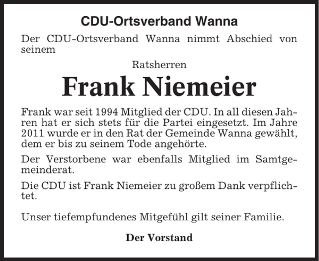 <p>CDU-Ortsverband Wanna<br />Der CDU-Ortsverband Wanna nimmt Abschied von<br />seinem<br />Ratsherren</p><p>Frank Niemeier<br />Frank war seit 1994 Mitglied der CDU. In all diesen Jahren hat er sich stets für die Partei eingesetzt. Im Jahre<br />2011 wurde er in den Rat der Gemeinde Wanna gewählt,<br />dem er bis zu seinem Tode angehörte.<br />Der Verstorbene war ebenfalls Mitglied im Samtgemeinderat.<br />Die CDU ist Frank Niemeier zu großem Dank verpflichtet.<br />Unser tiefempfundenes Mitgefühl gilt seiner Familie.<br />Der Vorstand</p>