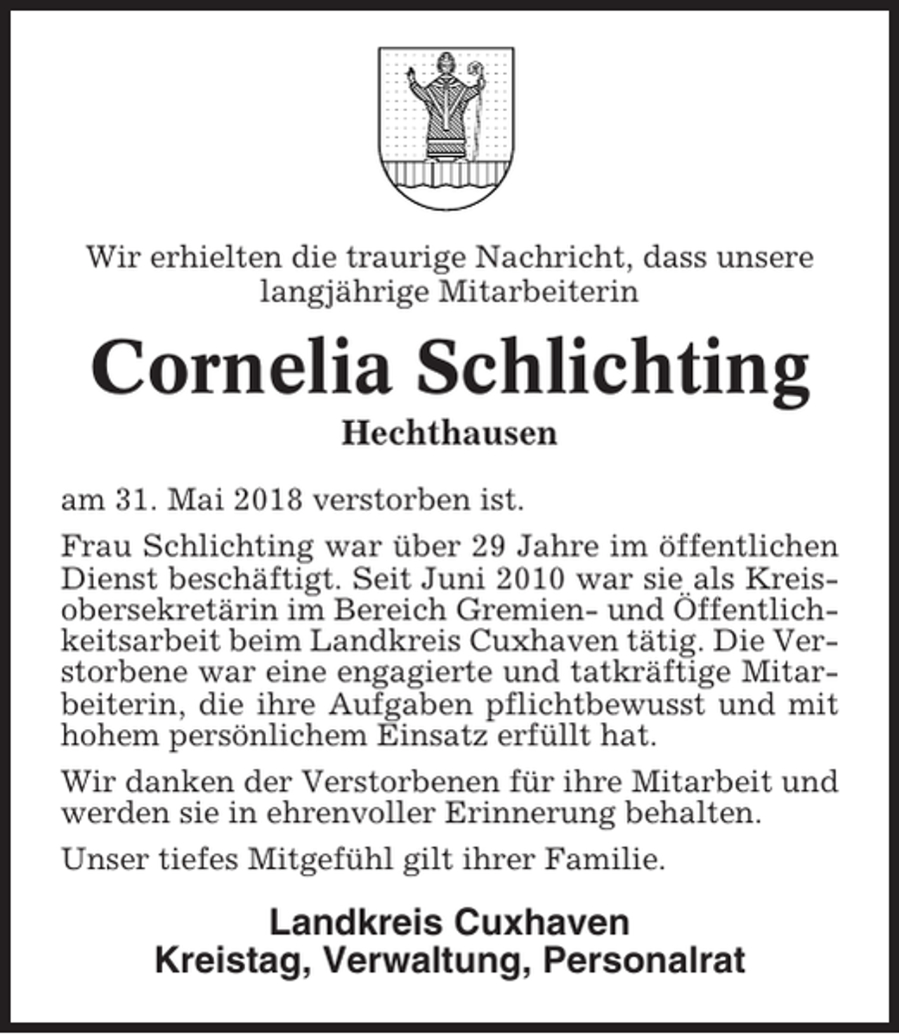 <p>Wir erhielten die traurige Nachricht, dass unsere<br />langjährige Mitarbeiterin</p><p>Cornelia Schlichting<br />Hechthausen<br />am 31. Mai 2018 verstorben ist.<br />Frau Schlichting war über 29 Jahre im öffentlichen<br />Dienst beschäftigt. Seit Juni 2010 war sie als Kreisobersekretärin im Bereich Gremien- und Öffentlichkeitsarbeit beim Landkreis Cuxhaven tätig. Die Verstorbene war eine engagierte und tatkräftige Mitarbeiterin, die ihre Aufgaben pflichtbewusst und mit<br />hohem persönlichem Einsatz erfüllt hat.<br />Wir danken der Verstorbenen für ihre Mitarbeit und<br />werden sie in ehrenvoller Erinnerung behalten.<br />Unser tiefes Mitgefühl gilt ihrer Familie.</p><p>Landkreis Cuxhaven<br />Kreistag, Verwaltung, Personalrat</p>