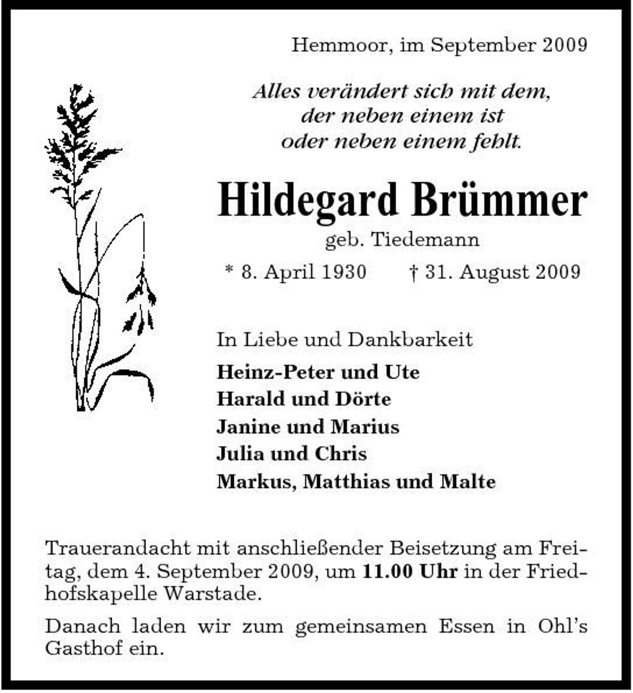 <p>Hemmoor, im September 2009</p><p>Alles verändert sich mit dem, der neben einem ist oder neben einem fehlt.</p><p>Hildegard Brümmer<br />geb. Tiedemann * 8. April 1930 † 31. August 2009 In Liebe und Dankbarkeit Heinz-Peter und Ute Harald und Dörte Janine und Marius Julia und Chris Markus, Matthias und Malte Trauerandacht mit anschließender Beisetzung am Freitag, dem 4. September 2009, um 11.00 Uhr in der Friedhofskapelle Warstade. Danach laden wir zum gemeinsamen Essen in Ohl’s Gasthof ein.</p>