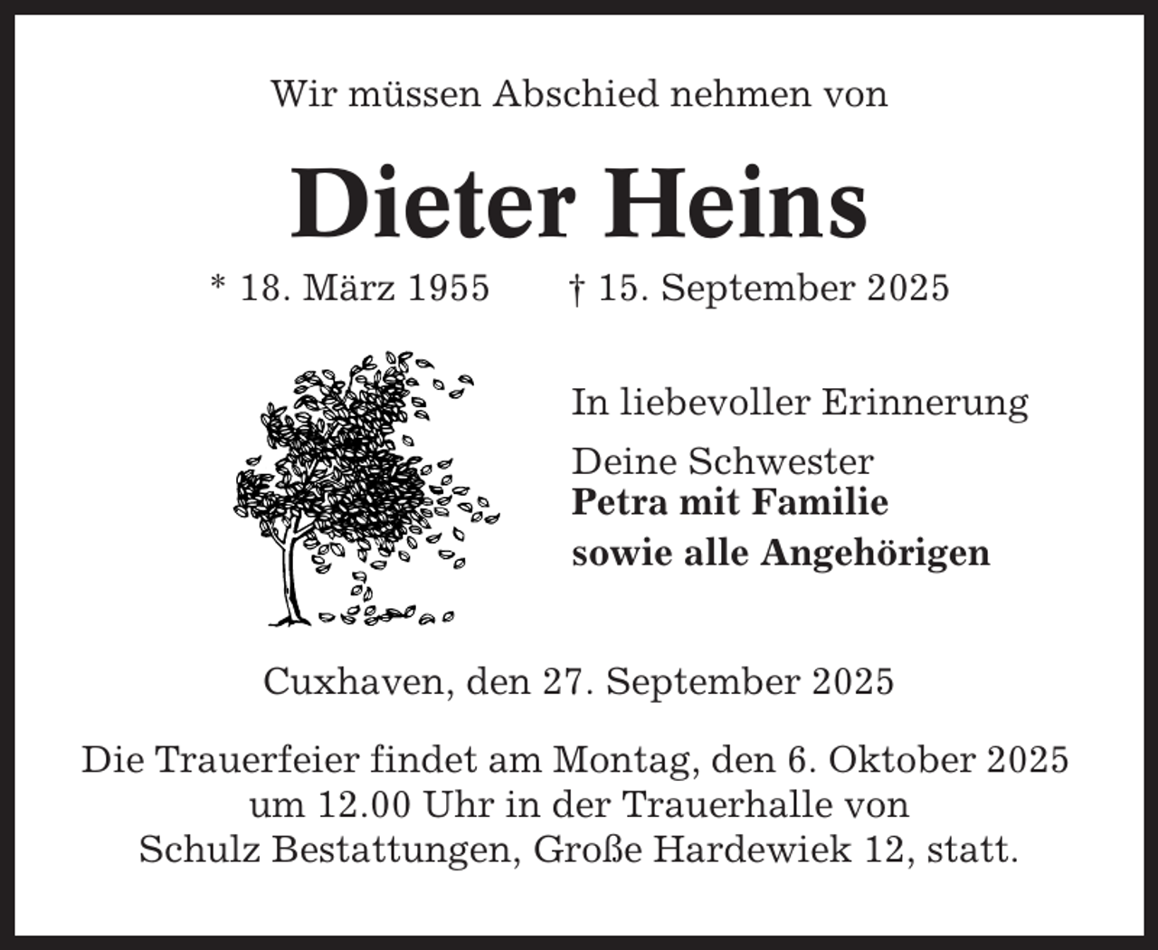<p>Wir müssen Abschied nehmen von</p><p>Dieter Heins<br />* 18. März 1955</p><p>† 15. September 2025<br />In liebevoller Erinnerung<br />Deine Schwester<br />Petra mit Familie<br />sowie alle Angehörigen</p><p>Cuxhaven, den 27. September 2025<br />Die Trauerfeier findet am Montag, den 6. Oktober 2025<br />um 12.00 Uhr in der Trauerhalle von<br />Schulz Bestattungen, Große Hardewiek 12, statt.</p>