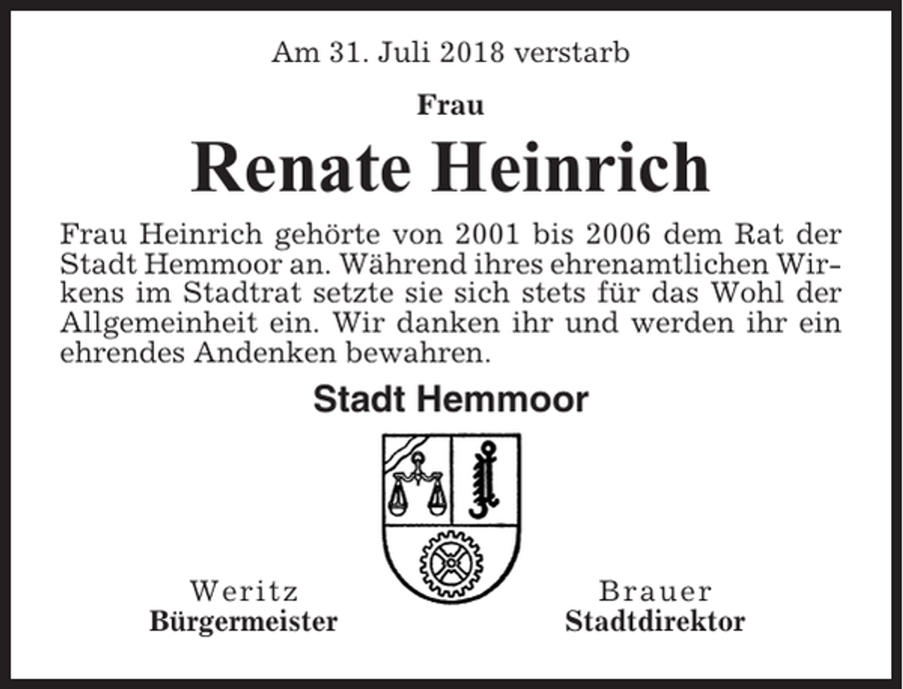 <p>Am 31. Juli 2018 verstarb<br />Frau</p><p>Renate Heinrich<br />Frau Heinrich gehörte von 2001 bis 2006 dem Rat der<br />Stadt Hemmoor an. Während ihres ehrenamtlichen Wirkens im Stadtrat setzte sie sich stets für das Wohl der<br />Allgemeinheit ein. Wir danken ihr und werden ihr ein<br />ehrendes Andenken bewahren.</p><p>Stadt Hemmoor</p><p>Weritz<br />Bürgermeister</p><p>Brauer<br />Stadtdirektor</p>