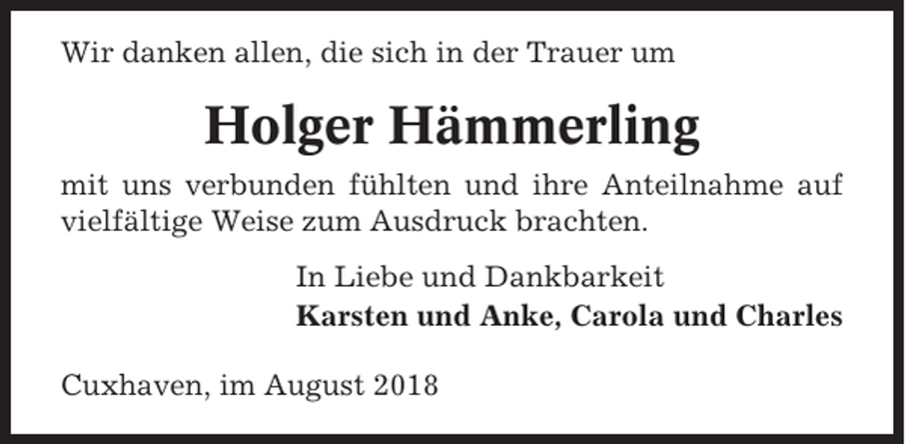 <p>Wir danken allen, die sich in der Trauer um</p><p>Holger Hämmerling<br />mit uns verbunden fühlten und ihre Anteilnahme auf<br />vielfältige Weise zum Ausdruck brachten.<br />In Liebe und Dankbarkeit<br />Karsten und Anke, Carola und Charles<br />Cuxhaven, im August 2018</p>