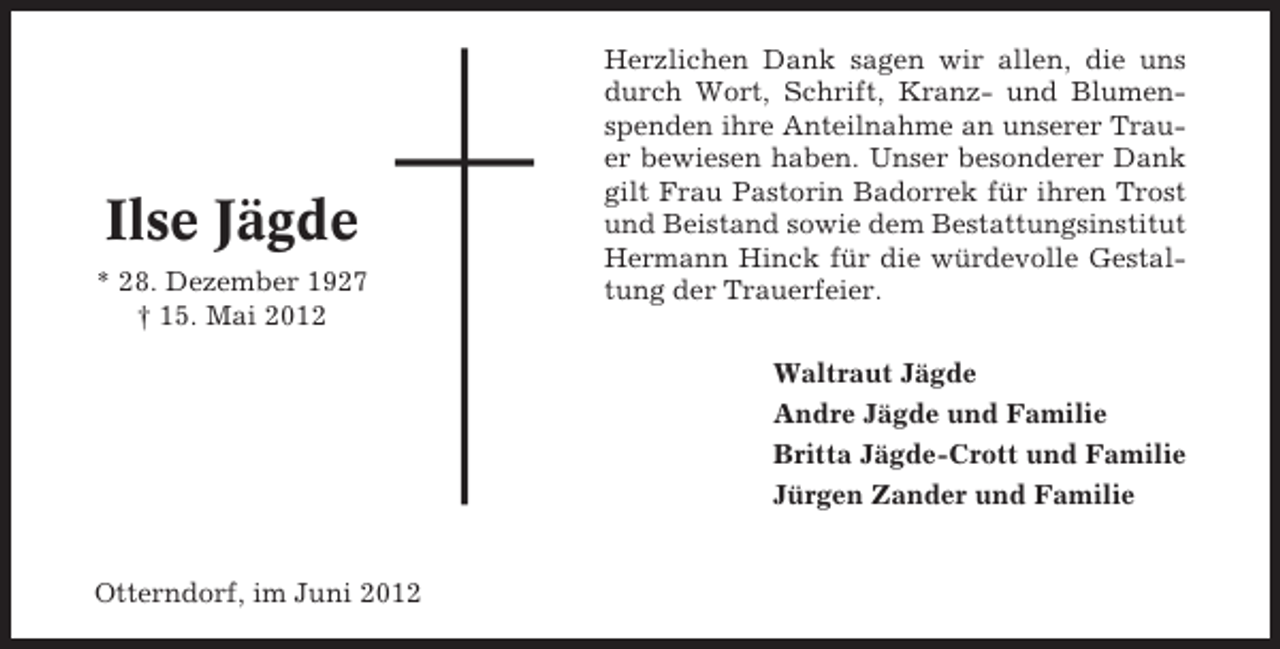 <p>Ilse Jägde<br />* 28. Dezember 1927<br />† 15. Mai 2012</p><p>Herzlichen Dank sagen wir allen, die uns<br />durch Wort, Schrift, Kranz- und Blumenspenden ihre Anteilnahme an unserer Trauer bewiesen haben. Unser besonderer Dank<br />gilt Frau Pastorin Badorrek für ihren Trost<br />und Beistand sowie dem Bestattungsinstitut<br />Hermann Hinck für die würdevolle Gestaltung der Trauerfeier.<br />Waltraut Jägde<br />Andre Jägde und Familie<br />Britta Jägde-Crott und Familie<br />Jürgen Zander und Familie</p><p>Otterndorf, im Juni 2012</p>