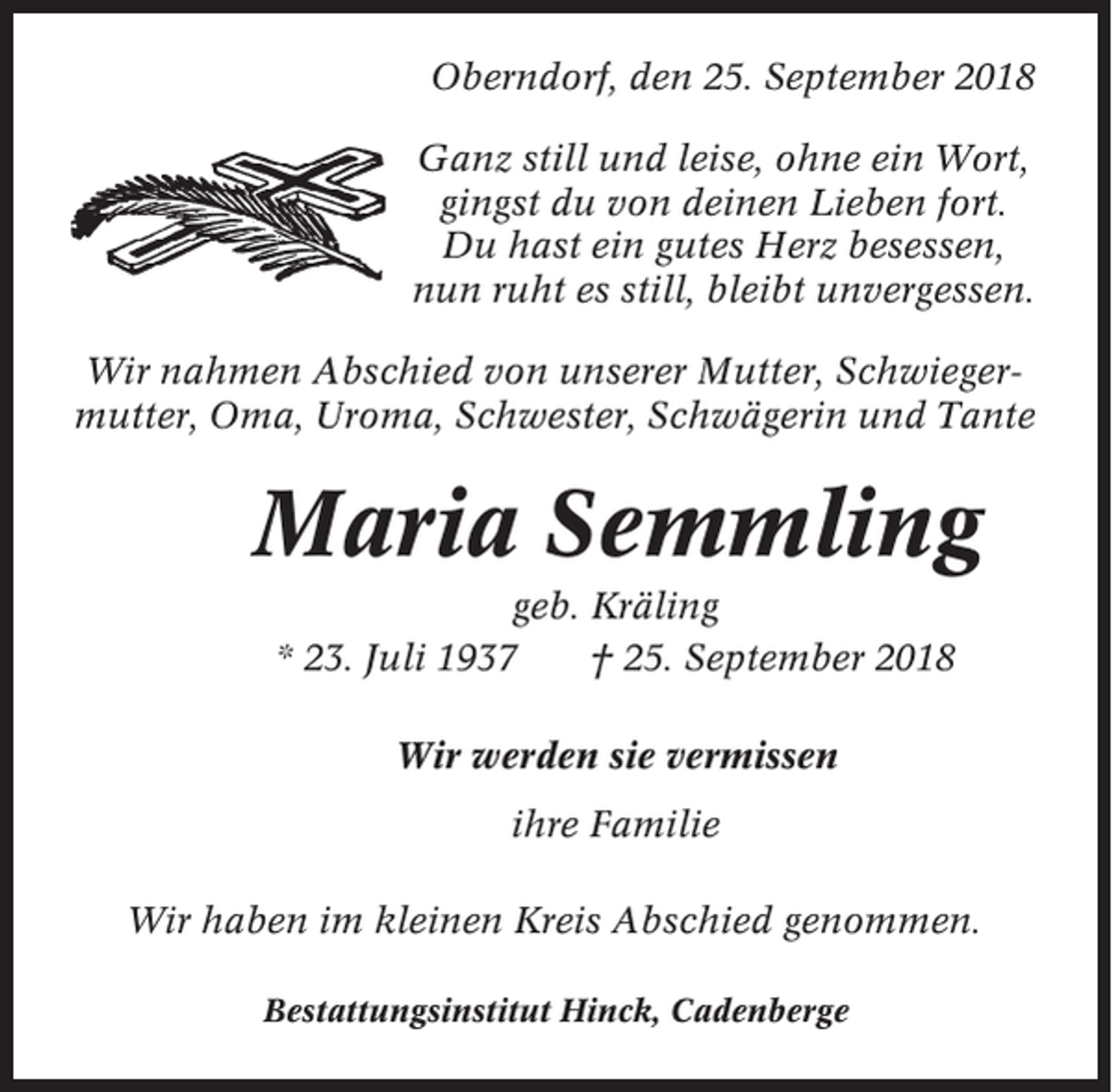 <p>Oberndorf, den 25. September 2018<br />Ganz still und leise, ohne ein Wort,<br />gingst du von deinen Lieben fort.<br />Du hast ein gutes Herz besessen,<br />nun ruht es still, bleibt unvergessen.<br />Wir nahmen Abschied von unserer Mutter, Schwiegermutter, Oma, Uroma, Schwester, Schwägerin und Tante</p><p>Maria Semmling<br />geb. Kräling<br />* 23. Juli 1937<br />† 25. September 2018<br />Wir werden sie vermissen<br />ihre Familie<br />Wir haben im kleinen Kreis Abschied genommen.<br />Bestattungsinstitut Hinck, Cadenberge</p>