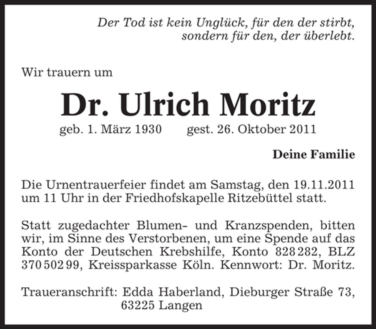 <p>Der Tod ist kein Unglück, für den der stirbt,<br />sondern für den, der überlebt.<br />Wir trauern um</p>
<p>Dr. Ulrich Moritz<br />geb. 1. März 1930</p>
<p>gest. 26. Oktober 2011<br />Deine Familie</p>
<p>Die Urnentrauerfeier findet am Samstag, den 19.11.2011<br />um 11 Uhr in der Friedhofskapelle Ritzebüttel statt.<br />Statt zugedachter Blumen- und Kranzspenden, bitten<br />wir, im Sinne des Verstorbenen, um eine Spende auf das<br />Konto der Deutschen Krebshilfe, Konto 82, BLZ<br />370 502 99, Kreissparkasse Köln. Kennwort: Dr. Moritz.<br />Traueranschrift: Edda Haberland, Dieburger Straße 73,<br />63225 Langen</p>