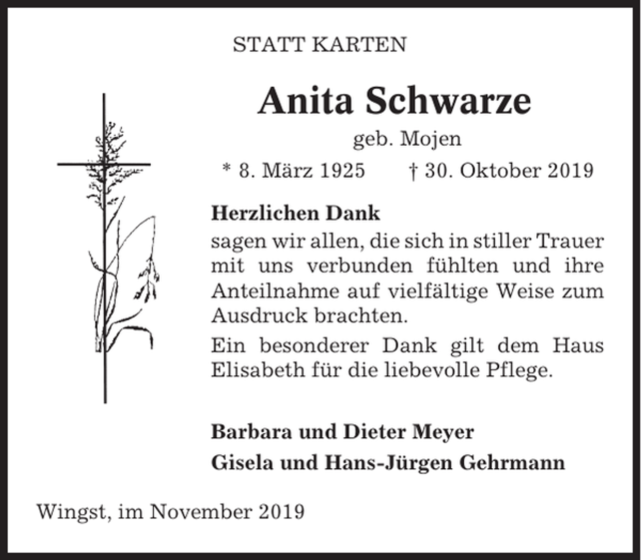 <p>STATT KARTEN</p><p>Anita Schwarze<br />geb. Mojen<br />* 8. März 1925</p><p>† 30. Oktober 2019</p><p>Herzlichen Dank<br />sagen wir allen, die sich in stiller Trauer<br />mit uns verbunden fühlten und ihre<br />Anteilnahme auf vielfältige Weise zum<br />Ausdruck brachten.<br />Ein besonderer Dank gilt dem Haus<br />Elisabeth für die liebevolle Pflege.<br />Barbara und Dieter Meyer<br />Gisela und Hans-Jürgen Gehrmann<br />Wingst, im November 2019</p>
