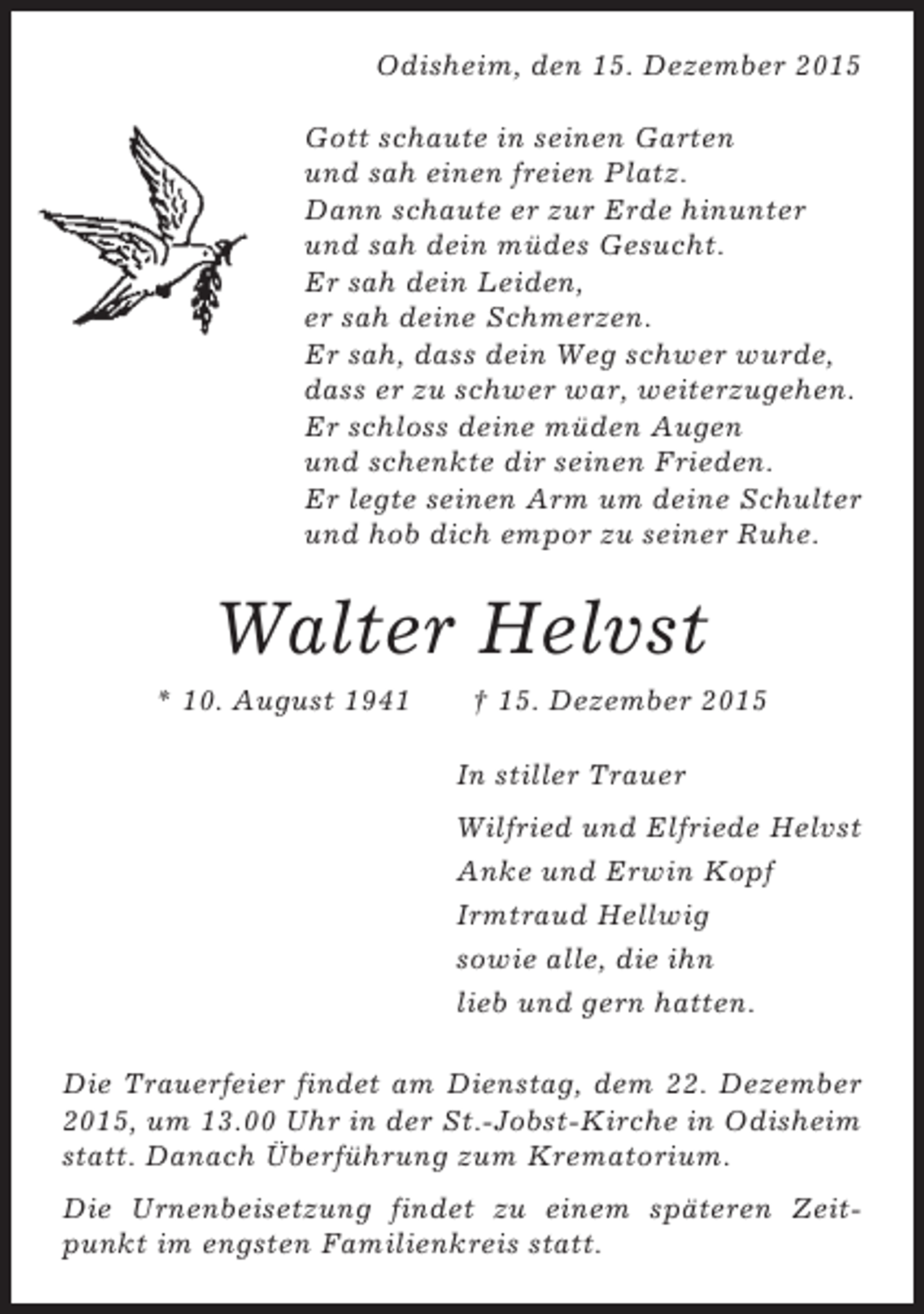 <p>Odisheim, den 15. Dezember 2015<br />Gott schaute in seinen Garten<br />und sah einen freien Platz.<br />Dann schaute er zur Erde hinunter<br />und sah dein müdes Gesucht.<br />Er sah dein Leiden,<br />er sah deine Schmerzen.<br />Er sah, dass dein Weg schwer wurde,<br />dass er zu schwer war, weiterzugehen.<br />Er schloss deine müden Augen<br />und schenkte dir seinen Frieden.<br />Er legte seinen Arm um deine Schulter<br />und hob dich empor zu seiner Ruhe.</p><p>Walter Helvst<br />* 10. August 1941</p><p> 15. Dezember 2015<br />In stiller Trauer<br />Wilfried und Elfriede Helvst<br />Anke und Erwin Kopf<br />Irmtraud Hellwig<br />sowie alle, die ihn<br />lieb und gern hatten.</p><p>Die Trauerfeier findet am Dienstag, dem 22. Dezember<br />2015, um 13.00 Uhr in der St.-Jobst-Kirche in Odisheim<br />statt. Danach Überführung zum Krematorium.<br />Die Urnenbeisetzung findet zu einem späteren Zeitpunkt im engsten Familienkreis statt.</p>