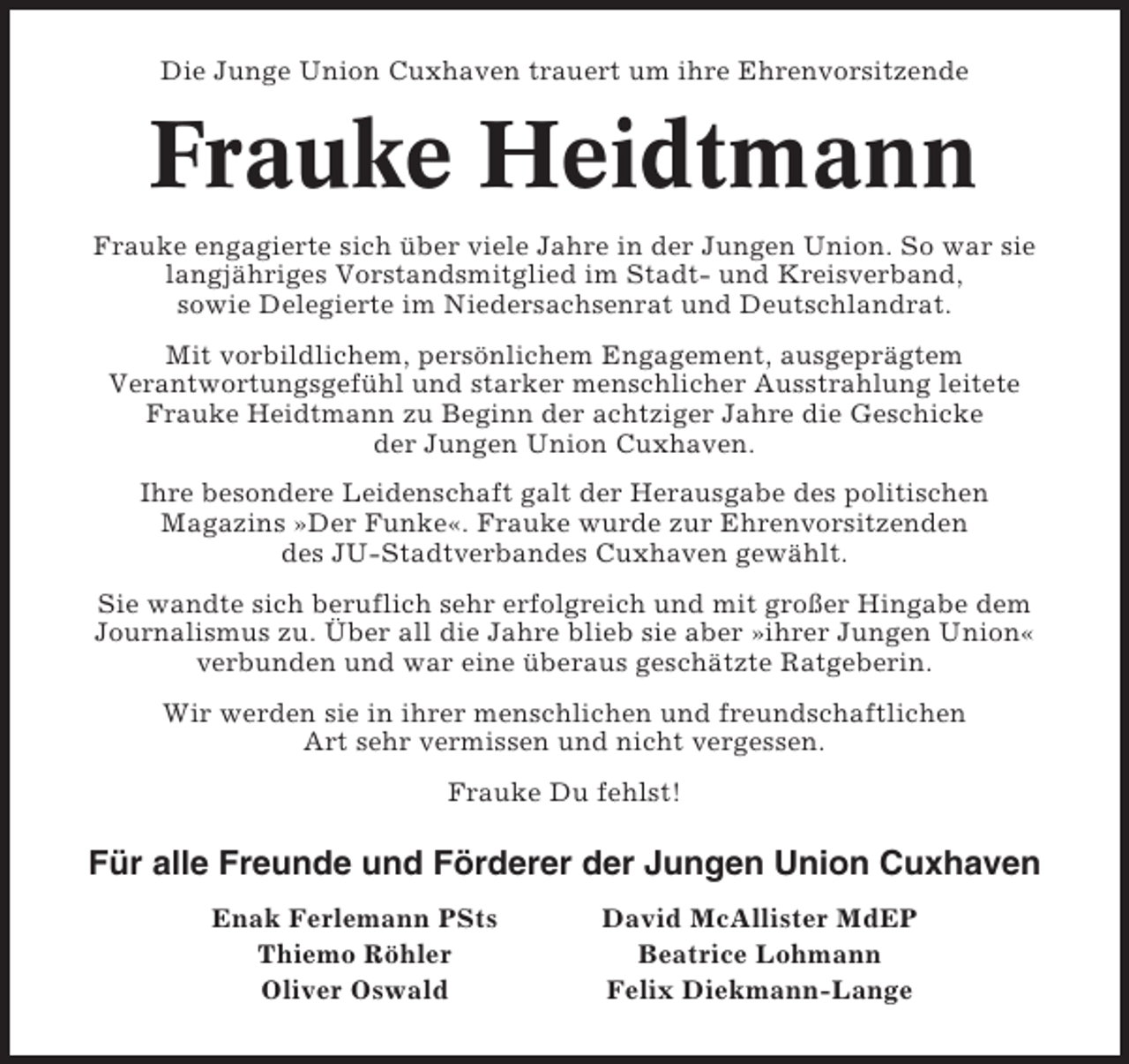 <p>Die Junge Union Cuxhaven trauert um ihre Ehrenvorsitzende</p><p>Frauke Heidtmann<br />Frauke engagierte sich über viele Jahre in der Jungen Union. So war sie<br />langjähriges Vorstandsmitglied im Stadt- und Kreisverband,<br />sowie Delegierte im Niedersachsenrat und Deutschlandrat.<br />Mit vorbildlichem, persönlichem Engagement, ausgeprägtem<br />Verantwortungsgefühl und starker menschlicher Ausstrahlung leitete<br />Frauke Heidtmann zu Beginn der achtziger Jahre die Geschicke<br />der Jungen Union Cuxhaven.<br />Ihre besondere Leidenschaft galt der Herausgabe des politischen<br />Magazins »Der Funke«. Frauke wurde zur Ehrenvorsitzenden<br />des JU-Stadtverbandes Cuxhaven gewählt.<br />Sie wandte sich beruflich sehr erfolgreich und mit großer Hingabe dem<br />Journalismus zu. Über all die Jahre blieb sie aber »ihrer Jungen Union«<br />verbunden und war eine überaus geschätzte Ratgeberin.<br />Wir werden sie in ihrer menschlichen und freundschaftlichen<br />Art sehr vermissen und nicht vergessen.<br />Frauke Du fehlst!</p><p>Für alle Freunde und Förderer der Jungen Union Cuxhaven<br />Enak Ferlemann PSts<br />Thiemo Röhler<br />Oliver Oswald</p><p>David McAllister MdEP<br />Beatrice Lohmann<br />Felix Diekmann-Lange</p>
