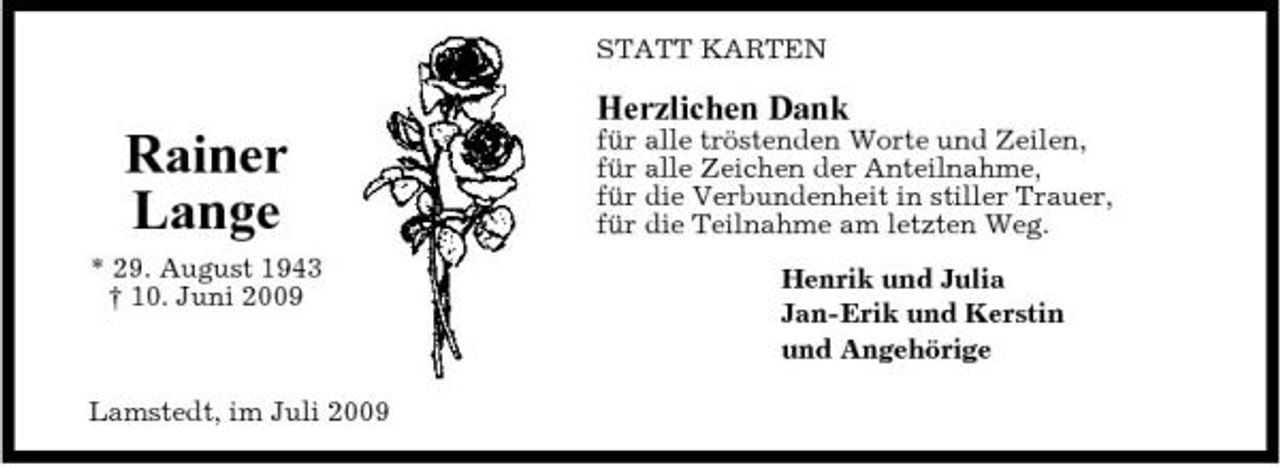 <p>STATT KARTEN</p><p>Herzlichen Dank</p><p>Rainer Lange<br />* 29. August 1943 † 10. Juni 2009</p><p>für alle tröstenden Worte und Zeilen, für alle Zeichen der Anteilnahme, für die Verbundenheit in stiller Trauer, für die Teilnahme am letzten Weg. Henrik und Julia Jan-Erik und Kerstin und Angehörige</p><p>Lamstedt, im Juli 2009</p>