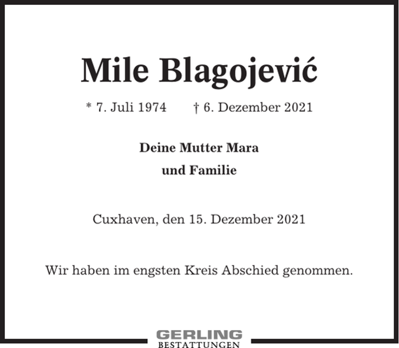 <p>Mile Blagojevic´<br />* 7. Juli 1974</p><p>† 6. Dezember 2021</p><p>Deine Mutter Mara<br />und Familie</p><p>Cuxhaven, den 15. Dezember 2021</p><p>Wir haben im engsten Kreis Abschied genommen.</p>
