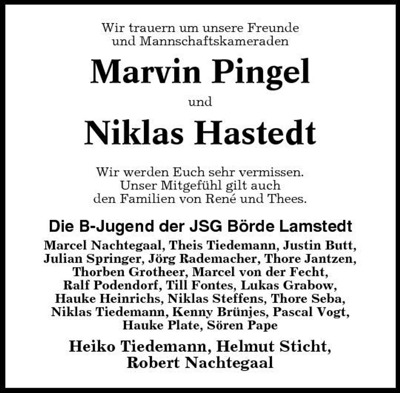<p>Wir trauern um unsere Freunde und Mannschaftskameraden</p><p>Marvin Pingel<br />und</p><p>Niklas Hastedt<br />Wir werden Euch sehr vermissen. Unser Mitgefühl gilt auch den Familien von René und Thees.</p><p>Die B-Jugend der JSG Börde Lamstedt<br />Marcel Nachtegaal, Theis Tiedemann, Justin Butt, Julian Springer, Jörg Rademacher, Thore Jantzen, Thorben Grotheer, Marcel von der Fecht, Ralf Podendorf, Till Fontes, Lukas Grabow, Hauke Heinrichs, Niklas Steffens, Thore Seba, Niklas Tiedemann, Kenny Brünjes, Pascal Vogt, Hauke Plate, Sören Pape</p><p>Heiko Tiedemann, Helmut Sticht, Robert Nachtegaal</p>