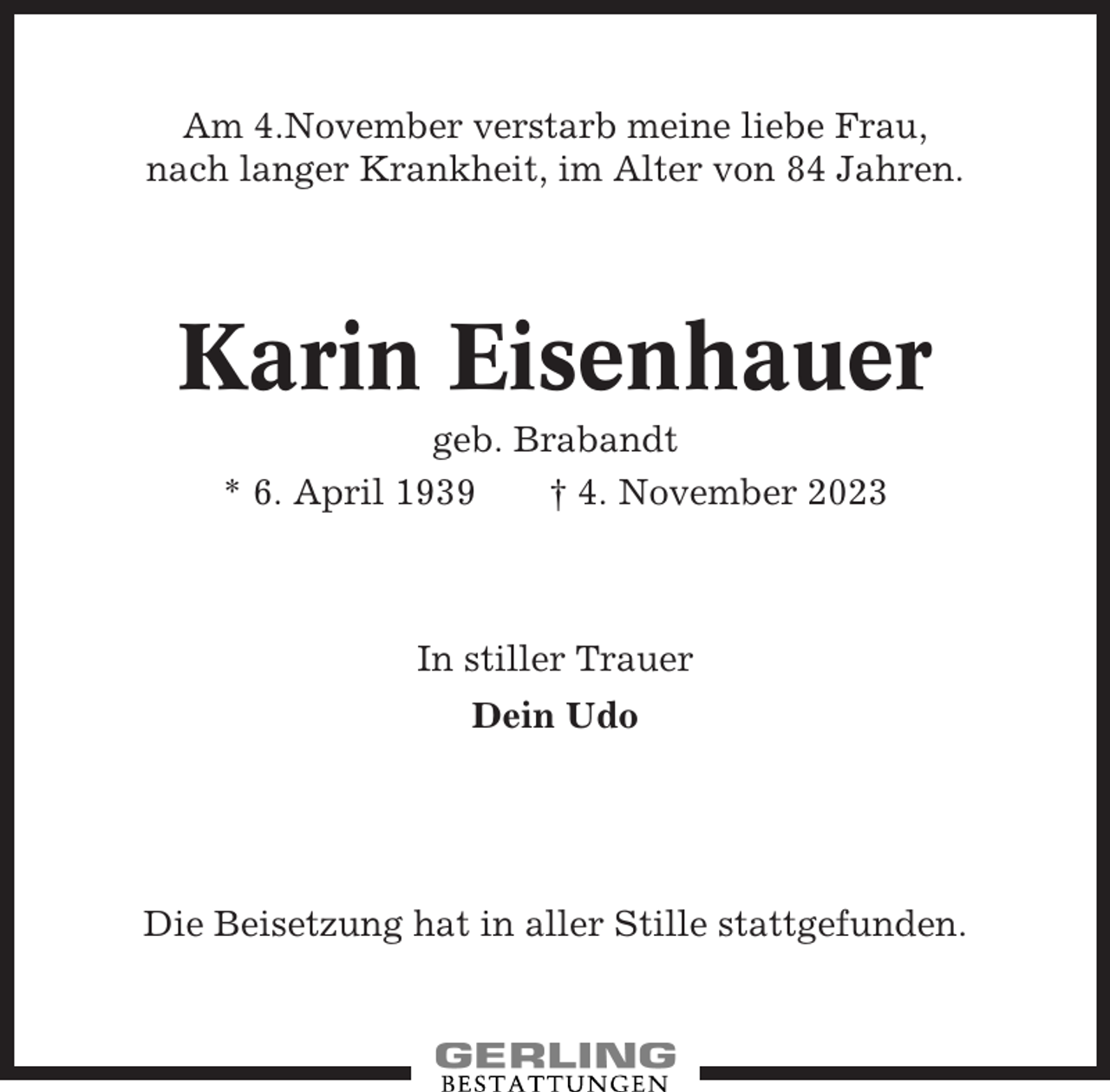 <p>Am 4.November verstarb meine liebe Frau,<br />nach langer Krankheit, im Alter von 84 Jahren.</p><p>Karin Eisenhauer<br />geb. Brabandt<br />* 6. April 1939<br />† 4. November 2023</p><p>In stiller Trauer<br />Dein Udo</p><p>Die Beisetzung hat in aller Stille stattgefunden.</p>