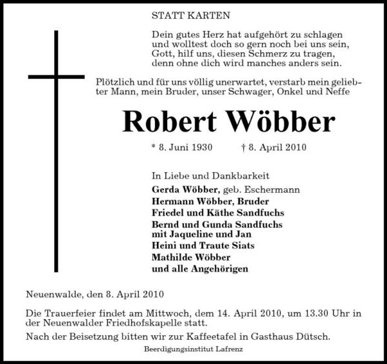 <p>STATT KARTEN Dein gutes Herz hat aufgehört zu schlagen und wolltest doch so gern noch bei uns sein, Gott, hilf uns, diesen Schmerz zu tragen, denn ohne dich wird manches anders sein. Plötzlich und für uns völlig unerwartet, verstarb mein geliebter Mann, mein Bruder, unser Schwager, Onkel und Neffe</p><p>Robert Wöbber<br />* 8. Juni 1930 † 8. April 2010 In Liebe und Dankbarkeit Gerda Wöbber, geb. Eschermann Hermann Wöbber, Bruder Friedel und Käthe Sandfuchs Bernd und Gunda Sandfuchs mit Jaqueline und Jan Heini und Traute Siats Mathilde Wöbber und alle Angehörigen Neuenwalde, den 8. April 2010 Die Trauerfeier findet am Mittwoch, dem 14. April 2010, um 13.30 Uhr in der Neuenwalder Friedhofskapelle statt. Nach der Beisetzung bitten wir zur Kaffeetafel in Gasthaus Dütsch.<br />Beerdigungsinstitut Lafrenz</p>