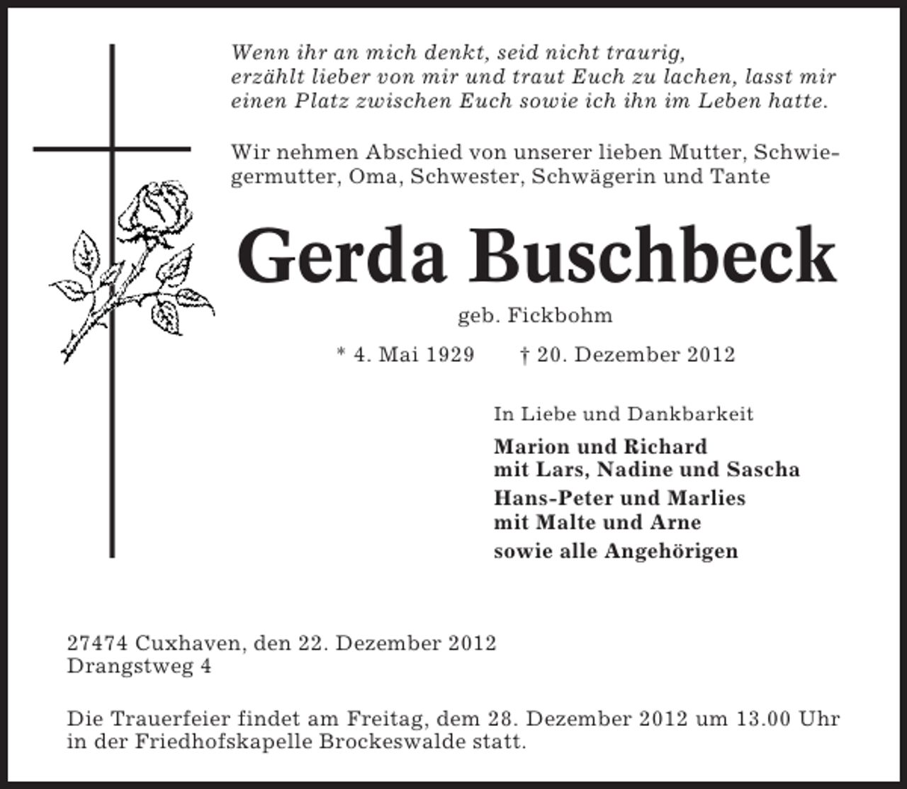 <p>Wenn ihr an mich denkt, seid nicht traurig,<br />erzählt lieber von mir und traut Euch zu lachen, lasst mir<br />einen Platz zwischen Euch sowie ich ihn im Leben hatte.<br />Wir nehmen Abschied von unserer lieben Mutter, Schwiegermutter, Oma, Schwester, Schwägerin und Tante</p><p>Gerda Buschbeck<br />geb. Fickbohm<br />* 4. Mai 1929</p><p>† 20. Dezember 2012<br />In Liebe und Dankbarkeit</p><p>Marion und Richard<br />mit Lars, Nadine und Sascha<br />Hans-Peter und Marlies<br />mit Malte und Arne<br />sowie alle Angehörigen</p><p>27474 Cuxhaven, den 22. Dezember 2012<br />Drangstweg 4<br />Die Trauerfeier findet am Freitag, dem 28. Dezember 2012 um 13.00 Uhr<br />in der Friedhofskapelle Brockeswalde statt.</p>