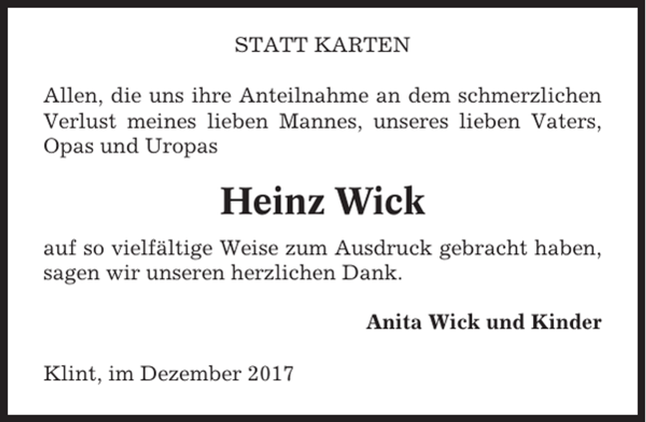 <p>STATT KARTEN<br />Allen, die uns ihre Anteilnahme an dem schmerzlichen<br />Verlust meines lieben Mannes, unseres lieben Vaters,<br />Opas und Uropas</p><p>Heinz Wick<br />auf so vielfältige Weise zum Ausdruck gebracht haben,<br />sagen wir unseren herzlichen Dank.<br />Anita Wick und Kinder<br />Klint, im Dezember 2017</p>