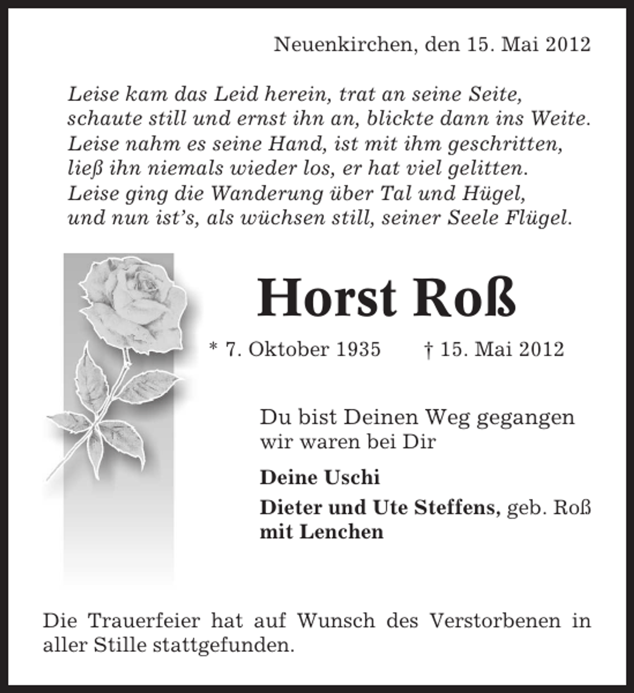<p>Neuenkirchen, den 15. Mai 2012<br />Leise kam das Leid herein, trat an seine Seite,<br />schaute still und ernst ihn an, blickte dann ins Weite.<br />Leise nahm es seine Hand, ist mit ihm geschritten,<br />ließ ihn niemals wieder los, er hat viel gelitten.<br />Leise ging die Wanderung über Tal und Hügel,<br />und nun ist’s, als wüchsen still, seiner Seele Flügel.</p><p>Horst Roß<br />* 7. Oktober 1935</p><p>† 15. Mai 2012</p><p>Du bist Deinen Weg gegangen<br />wir waren bei Dir<br />Deine Uschi<br />Dieter und Ute Steffens, geb. Roß<br />mit Lenchen</p><p>Die Trauerfeier hat auf Wunsch des Verstorbenen in<br />aller Stille stattgefunden.</p>