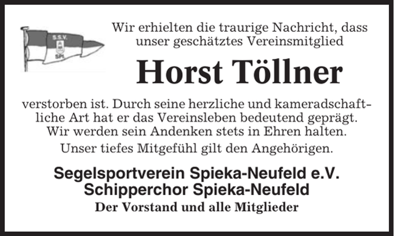 <p>Wir erhielten die traurige Nachricht, dass<br />unser geschätztes Vereinsmitglied</p><p>Horst Töllner<br />verstorben ist. Durch seine herzliche und kameradschaftliche Art hat er das Vereinsleben bedeutend geprägt.<br />Wir werden sein Andenken stets in Ehren halten.<br />Unser tiefes Mitgefühl gilt den Angehörigen.</p><p>Segelsportverein Spieka-Neufeld e.V.<br />Schipperchor Spieka-Neufeld<br />Der Vorstand und alle Mitglieder</p>