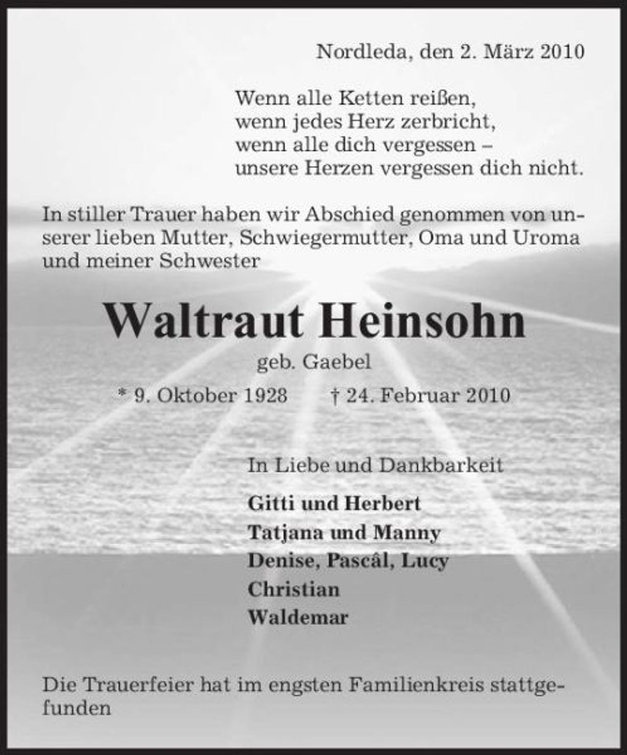 <p>Nordleda, den 2. März 2010 Wenn alle Ketten reißen, wenn jedes Herz zerbricht, wenn alle dich vergessen – unsere Herzen vergessen dich nicht. In stiller Trauer haben wir Abschied genommen von unserer lieben Mutter, Schwiegermutter, Oma und Uroma und meiner Schwester</p><p>Waltraut Heinsohn<br />geb. Gaebel * 9. Oktober 1928 † 24. Februar 2010 In Liebe und Dankbarkeit Gitti und Herbert Tatjana und Manny Denise, Pascâl, Lucy Christian Waldemar Die Trauerfeier hat im engsten Familienkreis stattgefunden</p>