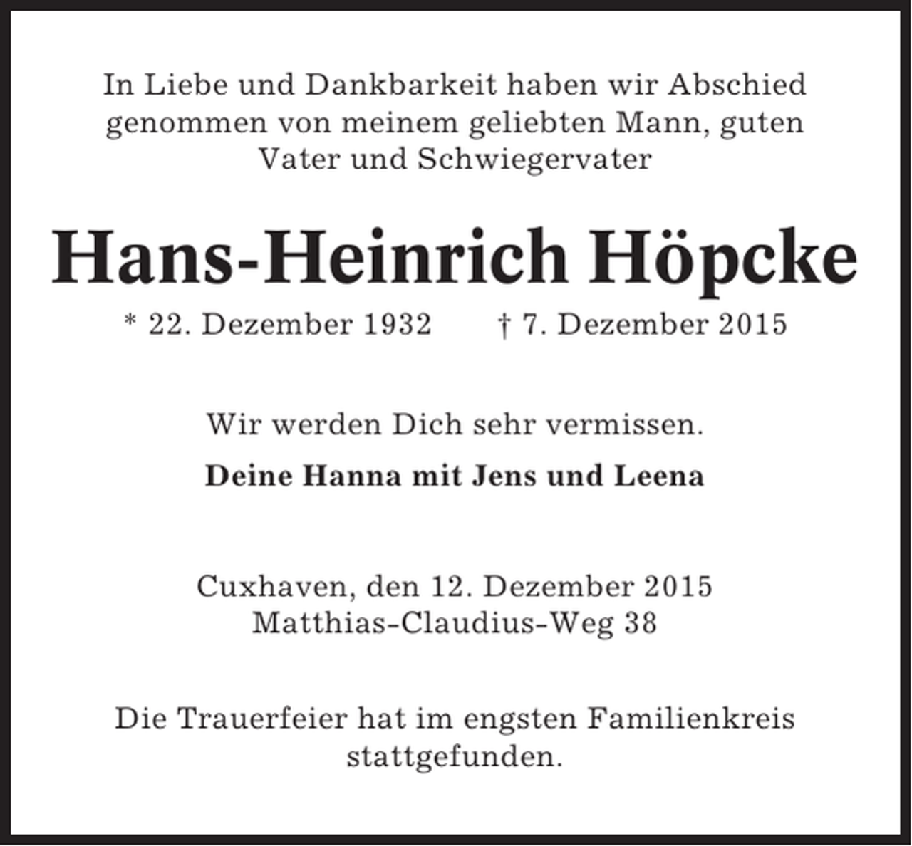 <p>In Liebe und Dankbarkeit haben wir Abschied<br />genommen von meinem geliebten Mann, guten<br />Vater und Schwiegervater</p><p>Hans-Heinrich Höpcke<br />* 22. Dezember 1932</p><p>† 7. Dezember 2015</p><p>Wir werden Dich sehr vermissen.<br />Deine Hanna mit Jens und Leena</p><p>Cuxhaven, den 12. Dezember 2015<br />Matthias-Claudius-Weg 38<br />Die Trauerfeier hat im engsten Familienkreis<br />stattgefunden.</p>