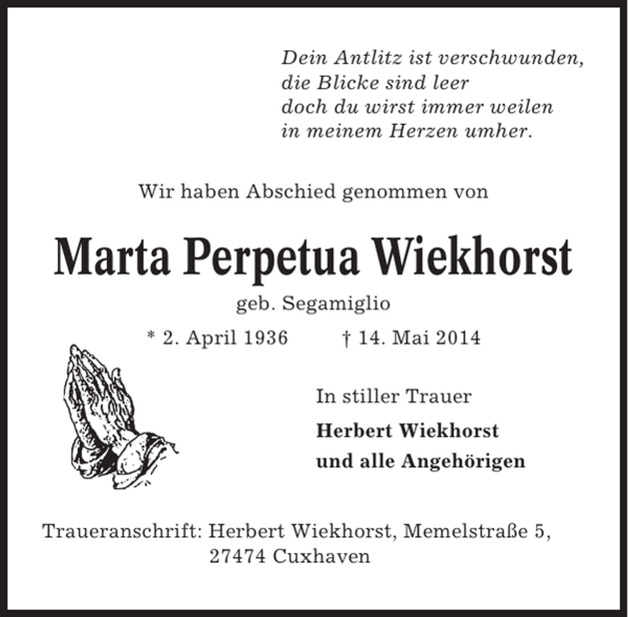 <p>Dein Antlitz ist verschwunden,<br />die Blicke sind leer<br />doch du wirst immer weilen<br />in meinem Herzen umher.<br />Wir haben Abschied genommen von</p><p>Marta Perpetua Wiekhorst<br />geb. Segamiglio<br />* 2. April 1936</p><p>† 14. Mai 2014<br />In stiller Trauer<br />Herbert Wiekhorst<br />und alle Angehörigen</p><p>Traueranschrift: Herbert Wiekhorst, Memelstraße 5,<br />27474 Cuxhaven</p>