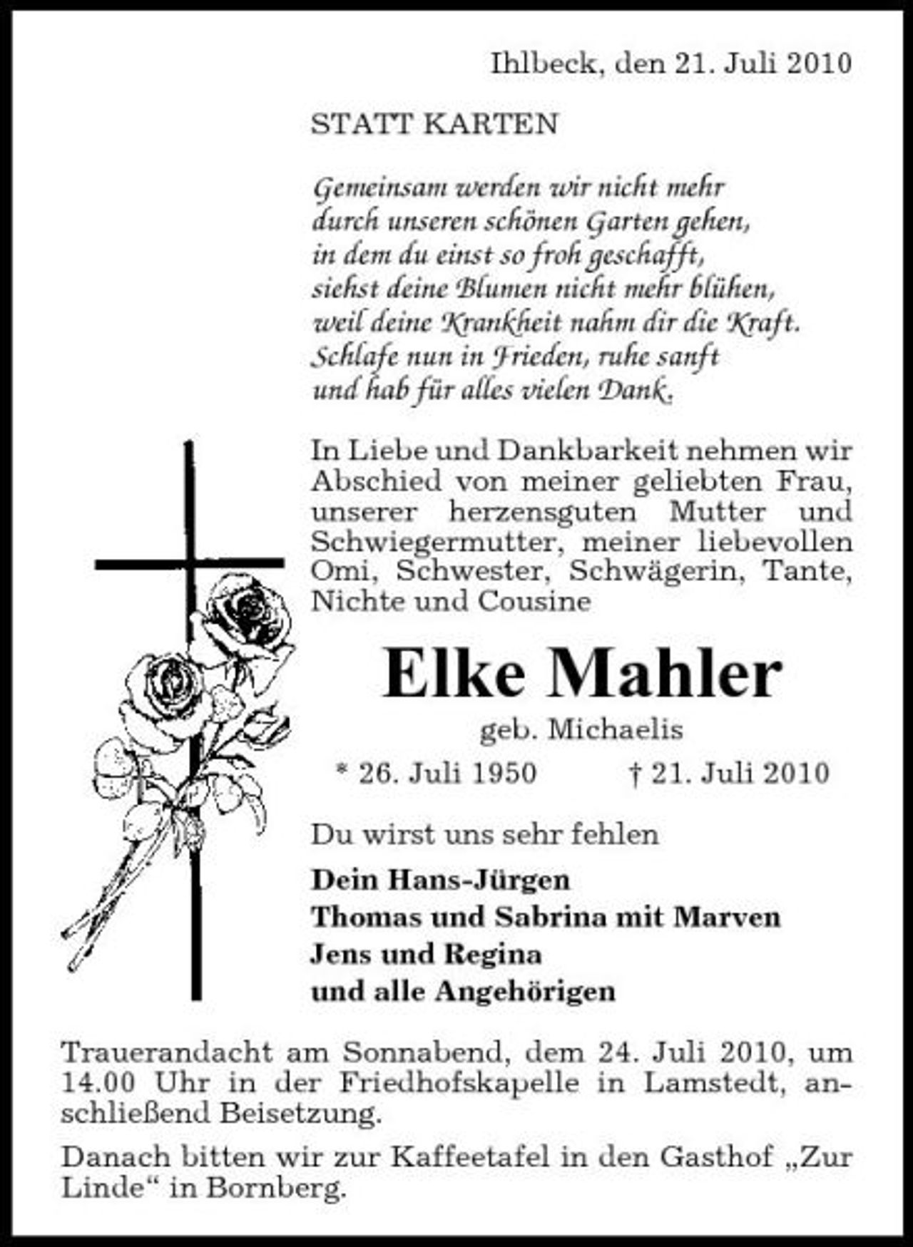 <p>Ihlbeck, den 21. Juli 2010 STATT KARTEN</p><p>Gemeinsam werden wir nicht mehr durch unseren schönen Garten gehen, in dem du einst so froh geschafft, siehst deine Blumen nicht mehr blühen, weil deine Krankheit nahm dir die Kraft. Schlafe nun in Frieden, ruhe sanft und hab für alles vielen Dank.<br />In Liebe und Dankbarkeit nehmen wir Abschied von meiner geliebten Frau, unserer herzensguten Mutter und Schwiegermutter, meiner liebevollen Omi, Schwester, Schwägerin, Tante, Nichte und Cousine</p><p>Elke Mahler<br />geb. Michaelis * 26. Juli 1950 † 21. Juli 2010 Du wirst uns sehr fehlen Dein Hans-Jürgen Thomas und Sabrina mit Marven Jens und Regina und alle Angehörigen Trauerandacht am Sonnabend, dem 24. Juli 2010, um 14.00 Uhr in der Friedhofskapelle in Lamstedt, anschließend Beisetzung. Danach bitten wir zur Kaffeetafel in den Gasthof „Zur Linde“ in Bornberg.</p>