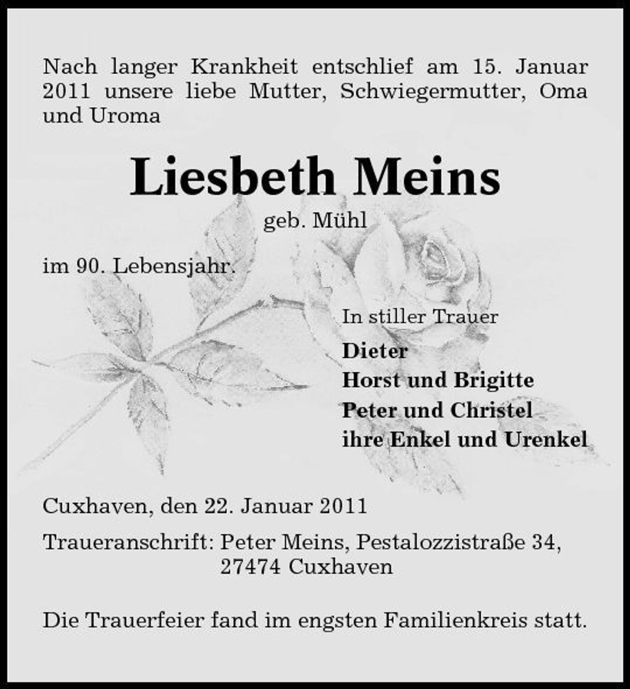 <p>Nach langer Krankheit entschlief am 15. Januar 2011 unsere liebe Mutter, Schwiegermutter, Oma und Uroma</p><p>Liesbeth Meins<br />geb. Mühl im 90. Lebensjahr.<br />In stiller Trauer</p><p>Dieter Horst und Brigitte Peter und Christel ihre Enkel und Urenkel Cuxhaven, den 22. Januar 2011 Traueranschrift: Peter Meins, Pestalozzistraße 34, 27474 Cuxhaven Die Trauerfeier fand im engsten Familienkreis statt.</p>