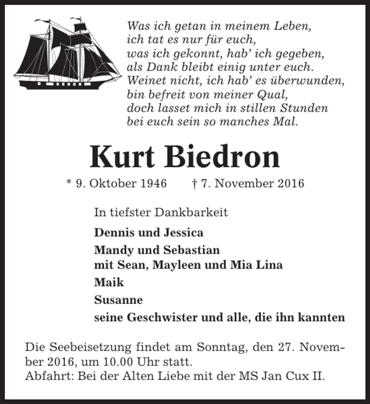 <p>Was ich getan in meinem Leben,<br />ich tat es nur für euch,<br />was ich gekonnt, hab’ ich gegeben,<br />als Dank bleibt einig unter euch.<br />Weinet nicht, ich hab’ es überwunden,<br />bin befreit von meiner Qual,<br />doch lasset mich in stillen Stunden<br />bei euch sein so manches Mal.</p><p>Kurt Biedron<br />* 9. Oktober 1946</p><p>† 7. November 2016</p><p>In tiefster Dankbarkeit<br />Dennis und Jessica<br />Mandy und Sebastian<br />mit Sean, Mayleen und Mia Lina<br />Maik<br />Susanne<br />seine Geschwister und alle, die ihn kannten<br />Die Seebeisetzung findet am Sonntag, den 27. November 2016, um 10.00 Uhr statt.<br />Abfahrt: Bei der Alten Liebe mit der MS Jan Cux II.</p>
