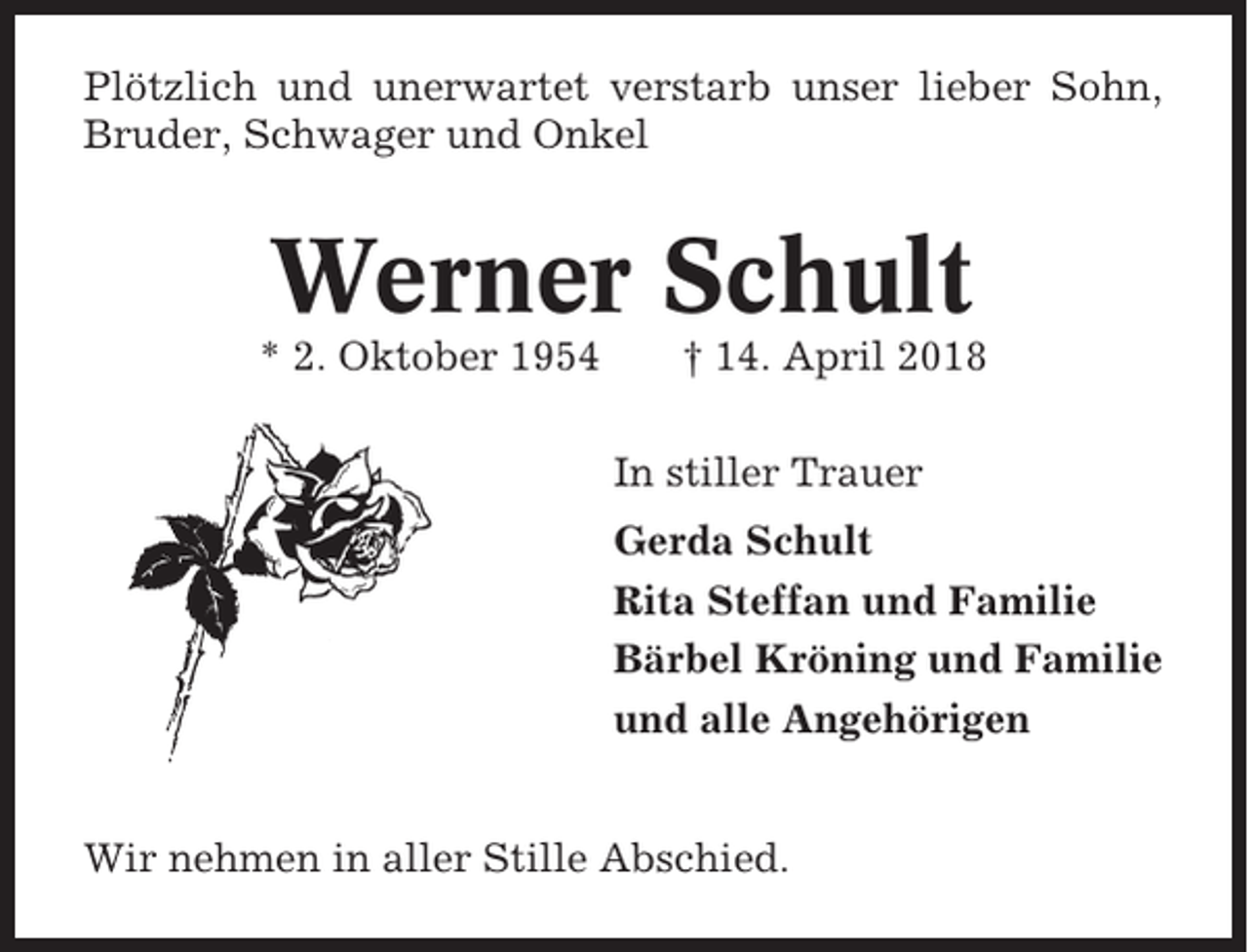 <p>Plötzlich und unerwartet verstarb unser lieber Sohn,<br />Bruder, Schwager und Onkel</p><p>Werner Schult<br />* 2. Oktober 1954</p><p>† 14. April 2018<br />In stiller Trauer<br />Gerda Schult<br />Rita Steffan und Familie<br />Bärbel Kröning und Familie<br />und alle Angehörigen</p><p>Wir nehmen in aller Stille Abschied.</p>