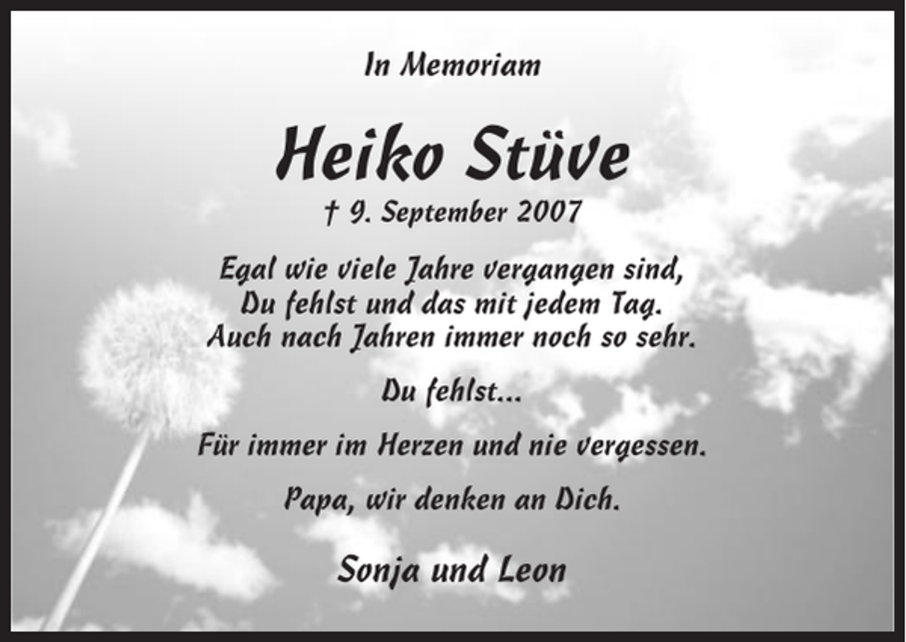 <p>In Memoriam</p><p>Heiko Stüve<br />† 9. September 2007</p><p>Egal wie viele Jahre vergangen sind,<br />Du fehlst und das mit jedem Tag.<br />Auch nach Jahren immer noch so sehr.<br />Du fehlst...<br />Für immer im Herzen und nie vergessen.<br />Papa, wir denken an Dich.</p><p>Sonja und Leon</p>