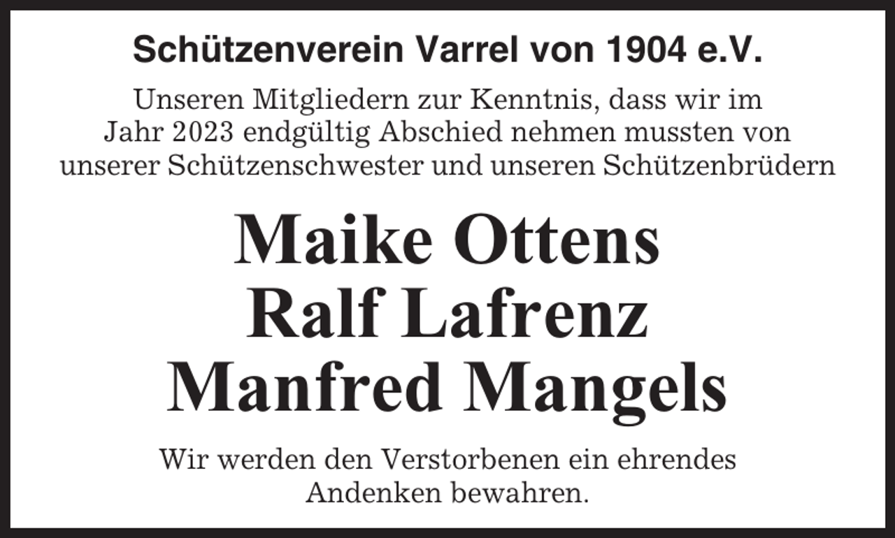 <p>Schützenverein Varrel von 1904 e.V.<br />Unseren Mitgliedern zur Kenntnis, dass wir im<br />Jahr 2023 endgültig Abschied nehmen mussten von<br />unserer Schützenschwester und unseren Schützenbrüdern</p><p>Maike Ottens<br />Ralf Lafrenz<br />Manfred Mangels<br />Wir werden den Verstorbenen ein ehrendes<br />Andenken bewahren.</p>