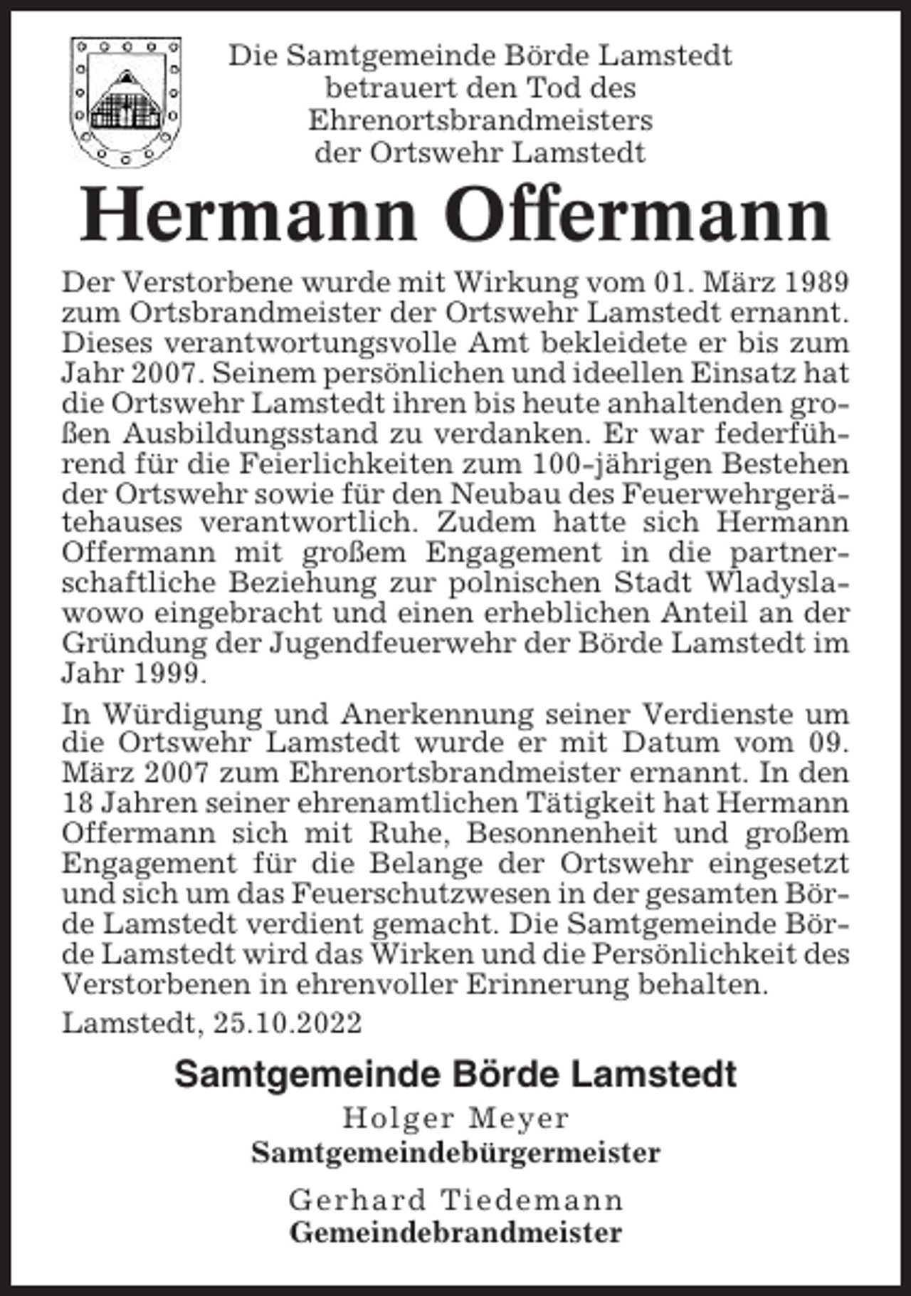 <p>Die Samtgemeinde Börde Lamstedt<br />betrauert den Tod des<br />Ehrenortsbrandmeisters<br />der Ortswehr Lamstedt</p><p>Hermann Offermann<br />Der Verstorbene wurde mit Wirkung vom 01. März 1989<br />zum Ortsbrandmeister der Ortswehr Lamstedt ernannt.<br />Dieses verantwortungsvolle Amt bekleidete er bis zum<br />Jahr 2007. Seinem persönlichen und ideellen Einsatz hat<br />die Ortswehr Lamstedt ihren bis heute anhaltenden großen Ausbildungsstand zu verdanken. Er war federführend für die Feierlichkeiten zum 100-jährigen Bestehen<br />der Ortswehr sowie für den Neubau des Feuerwehrgerätehauses verantwortlich. Zudem hatte sich Hermann<br />Offermann mit großem Engagement in die partnerschaftliche Beziehung zur polnischen Stadt Wladyslawowo eingebracht und einen erheblichen Anteil an der<br />Gründung der Jugendfeuerwehr der Börde Lamstedt im<br />Jahr 1999.<br />In Würdigung und Anerkennung seiner Verdienste um<br />die Ortswehr Lamstedt wurde er mit Datum vom 09.<br />März 2007 zum Ehrenortsbrandmeister ernannt. In den<br />18 Jahren seiner ehrenamtlichen Tätigkeit hat Hermann<br />Offermann sich mit Ruhe, Besonnenheit und großem<br />Engagement für die Belange der Ortswehr eingesetzt<br />und sich um das Feuerschutzwesen in der gesamten Börde Lamstedt verdient gemacht. Die Samtgemeinde Börde Lamstedt wird das Wirken und die Persönlichkeit des<br />Verstorbenen in ehrenvoller Erinnerung behalten.<br />Lamstedt, 25.10.2022</p><p>Samtgemeinde Börde Lamstedt<br />Holger Meyer<br />Samtgemeindebürgermeister<br />Gerhard Tiedemann<br />Gemeindebrandmeister</p>