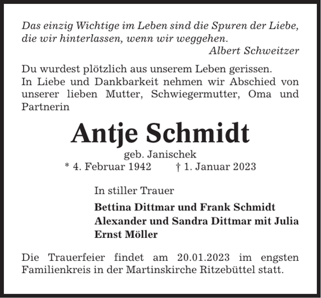 <p>Das einzig Wichtige im Leben sind die Spuren der Liebe,<br />die wir hinterlassen, wenn wir weggehen.<br />Albert Schweitzer<br />Du wurdest plötzlich aus unserem Leben gerissen.<br />In Liebe und Dankbarkeit nehmen wir Abschied von<br />unserer lieben Mutter, Schwiegermutter, Oma und<br />Partnerin</p><p>Antje Schmidt<br />geb. Janischek<br />* 4. Februar 1942<br />† 1. Januar 2023<br />In stiller Trauer<br />Bettina Dittmar und Frank Schmidt<br />Alexander und Sandra Dittmar mit Julia<br />Ernst Möller<br />Die Trauerfeier findet am 20.01.2023 im engsten<br />Familienkreis in der Martinskirche Ritzebüttel statt.</p>