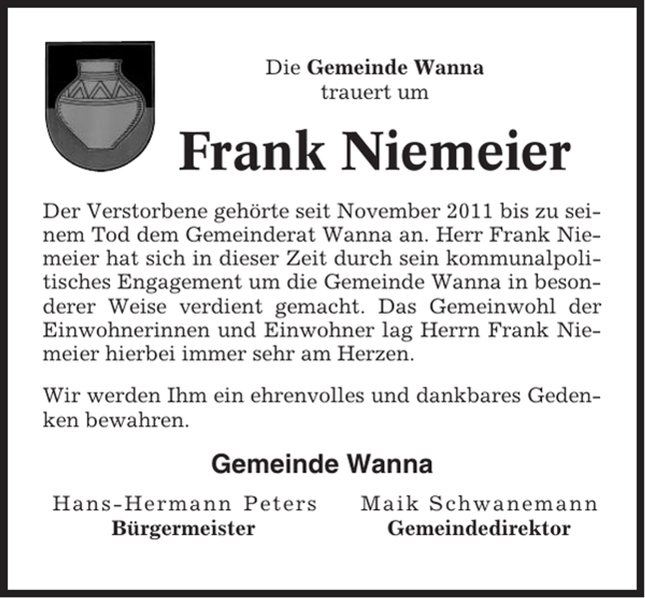 <p>Die Gemeinde Wanna<br />trauert um</p><p>Frank Niemeier<br />Der Verstorbene gehörte seit November 2011 bis zu seinem Tod dem Gemeinderat Wanna an. Herr Frank Niemeier hat sich in dieser Zeit durch sein kommunalpolitisches Engagement um die Gemeinde Wanna in besonderer Weise verdient gemacht. Das Gemeinwohl der<br />Einwohnerinnen und Einwohner lag Herrn Frank Niemeier hierbei immer sehr am Herzen.<br />Wir werden Ihm ein ehrenvolles und dankbares Gedenken bewahren.</p><p>Gemeinde Wanna<br />Hans-Hermann Peters<br />Bürgermeister</p><p>Maik Schwanemann<br />Gemeindedirektor</p>
