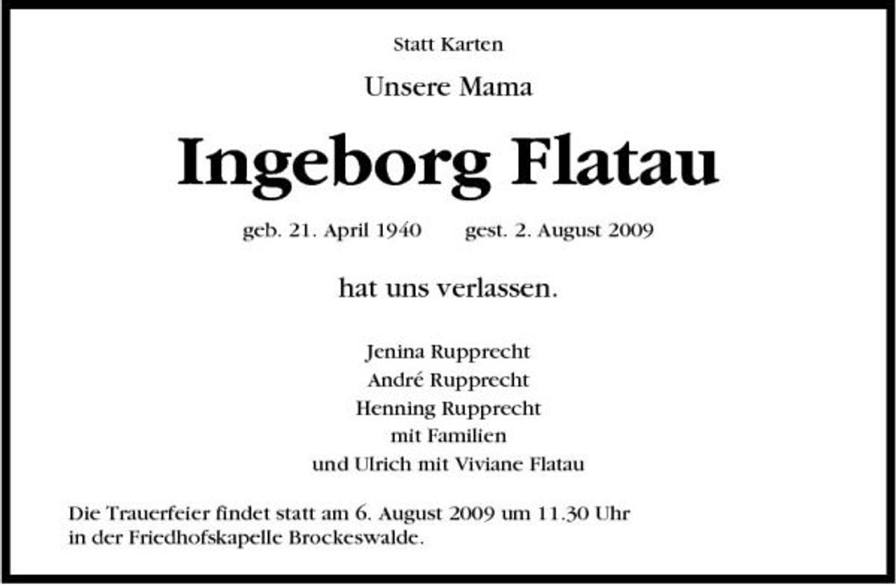 <p>Statt Karten</p><p>Unsere Mama</p><p>Ingeborg Flatau<br />geb. 21. April 1940 gest. 2. August 2009</p><p>hat uns verlassen.<br />Jenina Rupprecht André Rupprecht Henning Rupprecht mit Familien und Ulrich mit Viviane Flatau Die Trauerfeier findet statt am 6. August 2009 um 11.30 Uhr in der Friedhofskapelle Brockeswalde.</p>