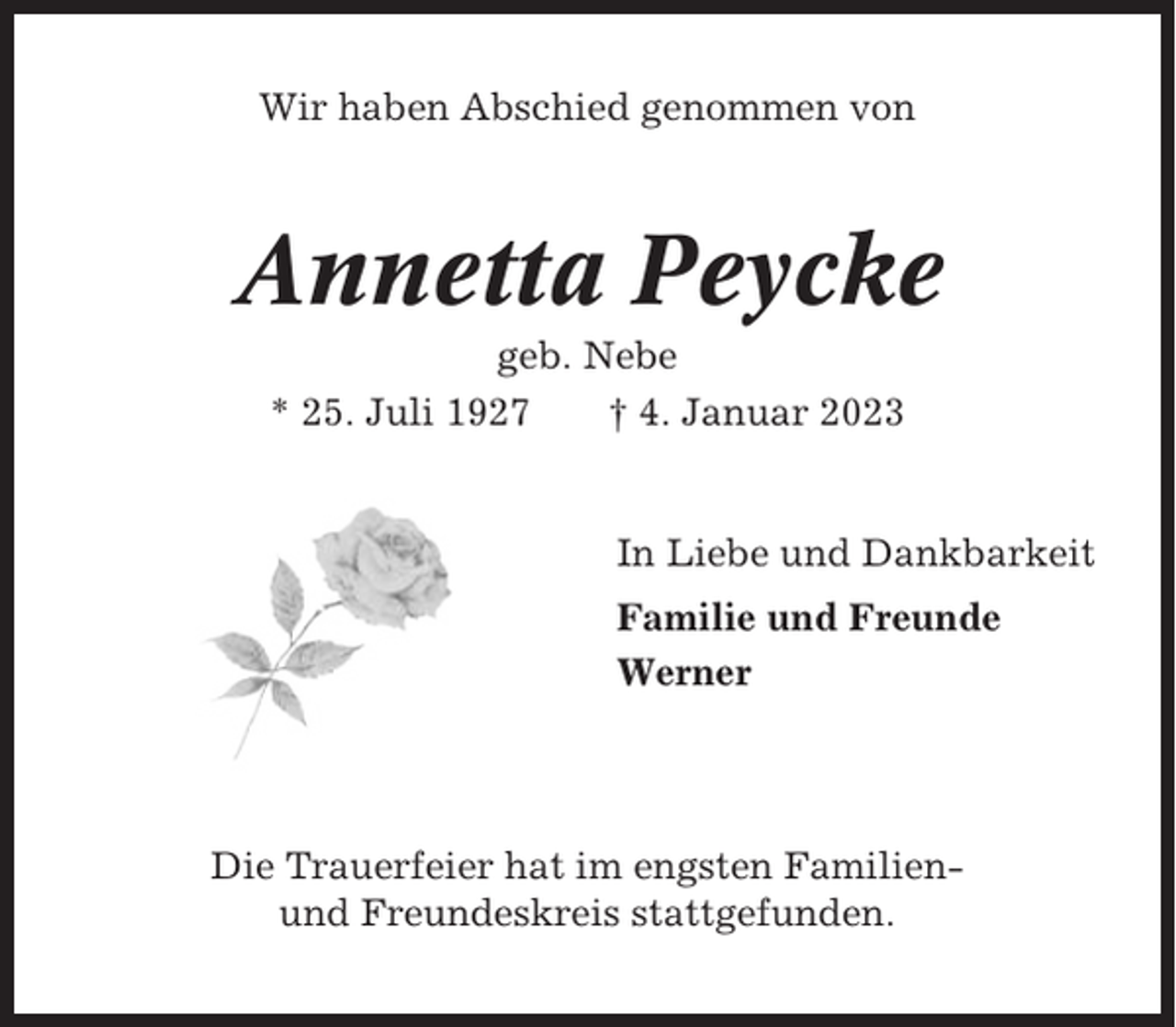 <p>Wir haben Abschied genommen von</p><p>Annetta Peycke<br />geb. Nebe<br />* 25. Juli 1927<br />† 4. Januar 2023</p><p>In Liebe und Dankbarkeit<br />Familie und Freunde<br />Werner</p><p>Die Trauerfeier hat im engsten Familienund Freundeskreis stattgefunden.</p>