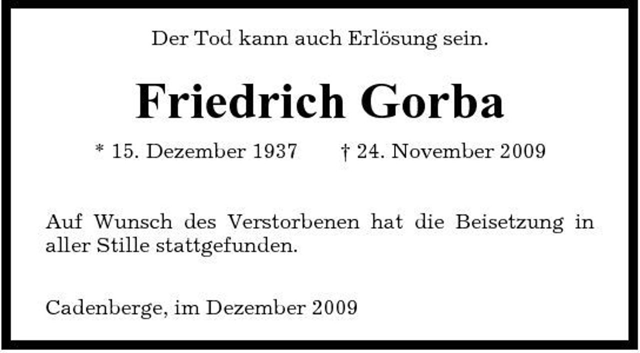 <p>Der Tod kann auch Erlösung sein.</p><p>Friedrich Gorba<br />* 15. Dezember 1937 † 24. November 2009 Auf Wunsch des Verstorbenen hat die Beisetzung in aller Stille stattgefunden. Cadenberge, im Dezember 2009</p>